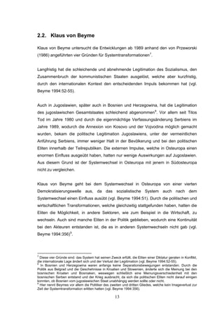 13
2.2. Klaus von Beyme
Klaus von Beyme untersucht die Entwicklungen ab 1989 anhand den von Przeworski
(1986) angeführten vier Gründen für Systemtransformationen7
.
Langfristig hat die schleichende und abnehmende Legitimation des Sozialismus, den
Zusammenbruch der kommunistischen Staaten ausgelöst, welche aber kurzfristig,
durch den internationalen Kontext den entscheidenden Impuls bekommen hat (vgl.
Beyme 1994:52-55).
Auch in Jugoslawien, später auch in Bosnien und Herzegowina, hat die Legitimation
des jugoslawischen Gesamtstaates schleichend abgenommen8
. Vor allem seit Titos
Tod im Jahre 1980 und durch die eigenmächtige Verfassungsänderung Serbiens im
Jahre 1989, wodurch die Annexion von Kosovo und der Vojvodina möglich gemacht
wurden, bekam die politische Legitimation Jugoslawiens, unter der vermeintlichen
Anführung Serbiens, immer weniger Halt in der Bevölkerung und bei den politischen
Eliten innerhalb der Teilrepubliken. Die externen Impulse, welche in Osteuropa einen
enormen Einfluss ausgeübt haben, hatten nur wenige Auswirkungen auf Jugoslawien.
Aus diesem Grund ist der Systemwechsel in Osteuropa mit jenem in Südosteuropa
nicht zu vergleichen.
Klaus von Beyme geht bei dem Systemwechsel in Osteuropa von einer vierten
Demokratisierungswelle aus, da das sozialistische System auch nach dem
Systemwechsel einen Einfluss ausübt (vgl. Beyme 1994:51). Durch die politischen und
wirtschaftlichen Transformationen, welche gleichzeitig stattgefunden haben, hatten die
Eliten die Möglichkeit, in andere Sektoren, wie zum Beispiel in die Wirtschaft, zu
wechseln. Auch sind manche Eliten in der Politik geblieben, wodurch eine Kontinuität
bei den Akteuren entstanden ist, die es in anderen Systemwechseln nicht gab (vgl.
Beyme 1994:356)9
.
7
Diese vier Gründe sind: das System hat seinen Zweck erfüllt, die Eliten einer Diktatur geraten in Konflikt,
die internationale Lage ändert sich und der Verlust der Legitimation (vgl. Beyme 1994:52-55).
8
In Bosnien und Herzegowina waren anfangs keine Separationsbewegungen entstanden. Durch die
Politik aus Belgrad und die Geschehnisse in Kroatien und Slowenien, änderte sich die Meinung bei den
bosnischen Kroaten und Bosniaken, weswegen schließlich eine Meinungsverschiedenheit mit den
bosnischen Serben entstand und der Krieg ausbracht, da sich die politischen Eliten nicht darauf einigen
konnten, ob Bosnien vom jugoslawischen Staat unabhängig werden sollte oder nicht.
9
Hier nennt Beymes vor allem die Politiker des zweiten und dritten Gliedes, welche kein Imageverlust zur
Zeit der Systemtransformation erlitten hatten (vgl. Beyme 1994:356).
 