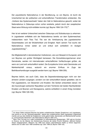 14
Der populistische Nationalismus in der Bevölkerung, so von Beyme, ist durch die
Unsicherheit bei der politischen und wirtschaftlichen Transformation entstanden. Die
„Verlierer des Systemwechsels“ haben den Halt im Nationalismus gesucht, wobei der
Nationalismus in Osteuropa schon vorher existierte, jedoch durch den sowjetischen
Staat seine Wirkung nicht entfalten konnte (vgl. Beyme 1994:124-175)10
.
Hier ist ein weiterer Unterschied zwischen Osteuropa und Südosteuropa zu erkennen.
In Jugoslawien entfaltete sich der Nationalismus bereits vor dem Systemwechsel,
insbesondere nach Titos Tod. Tito war die Verkörperung des jugoslawischen
Gesamtstaates und der Brüderlichkeit und Einigkeit. Nach seinem Tod wuchs der
Nationalismus immer weiter an und entlud sich schließlich im blutigen
Jugoslawienkrieg11
.
Die Mitgliedschaft in demokratischen Institutionen, wie zum Beispiel im Europarat, wird
von Beymes von großer Wichtigkeit bemessen. Die Konsolidierungschancen einer
Demokratie, werden mit internationalen wirtschaftlichen Verflechtungen größer, als
wenn ein Land sich wirtschaftlich isoliert. Die Europäische Union setzt Demokratie und
Marktwirtschaft voraus, wodurch ein enormer Einfluss im Zuge der
Beitrittsverhandlungen ausgeübt werden kann (vgl. Beyme 1994:359).
Beymes betont, wie auch Calic, dass die Separationsbewegungen nicht von den
ärmeren Ländern ausgingen, sondern von den wirtschaftlich besser gestellten, wie im
Fall Jugoslawiens, von Slowenien und Kroatien. Die Serben antworteten darauf, mit
den Ausrufungen serbischer Republiken auf dem Territorien der beiden Nachbarländer
Kroatien und Bosnien und Herzegowina, welche schließlich in einem Krieg mündeten
(vgl. Beyme 1994:128-129).
10
An dieser Stelle analysiert Beymes die beiden multiethnischen Staaten Sowjetunion und Jugoslawien.
Hier spricht er von der „Serbisierungspolitik“, welche den multiethnischen Staat Jugoslawien unglaubhaft
machte und aus dem Zerfall der Sowjetunion nichts gelernt hatte. Demokratie und Marktwirtschaft wurden
zu „schmückenden Beiwörtern“ des Nationalismus (Beyme 1994:127).
11
Nach Titos Tod kam es in allen Landesteilen zu nationalistischen Bewegungen. 1981 gab es Unruhen
im Kosovo, da die Albaner die Anerkennung Kosovos als siebte Provinz forderten, während Serben
diesen entgegensetzen. Milosevic hat 1986 eine extrem nationalistische Politik zu führen begonnen,
welche sich vor allen nach 1989 verstärkte (vgl. Calic 1996:35; Beyme 1994:129).
 