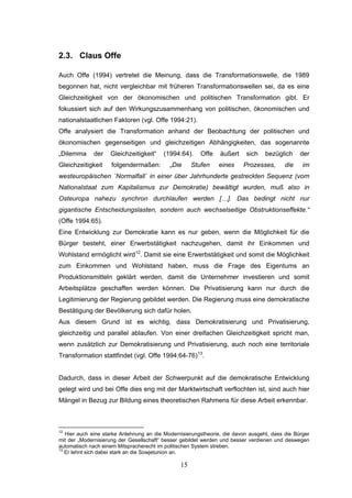 15
2.3. Claus Offe
Auch Offe (1994) vertretet die Meinung, dass die Transformationswelle, die 1989
begonnen hat, nicht vergleichbar mit früheren Transformationswellen sei, da es eine
Gleichzeitigkeit von der ökonomischen und politischen Transformation gibt. Er
fokussiert sich auf den Wirkungszusammenhang von politischen, ökonomischen und
nationalstaatlichen Faktoren (vgl. Offe 1994:21).
Offe analysiert die Transformation anhand der Beobachtung der politischen und
ökonomischen gegenseitigen und gleichzeitigen Abhängigkeiten, das sogenannte
„Dilemma der Gleichzeitigkeit“ (1994:64). Offe äußert sich bezüglich der
Gleichzeitigkeit folgendermaßen: „Die Stufen eines Prozesses, die im
westeuropäischen ´Normalfall´ in einer über Jahrhunderte gestreckten Sequenz (vom
Nationalstaat zum Kapitalismus zur Demokratie) bewältigt wurden, muß also in
Osteuropa nahezu synchron durchlaufen werden […]. Das bedingt nicht nur
gigantische Entscheidungslasten, sondern auch wechselseitige Obstruktionseffekte.“
(Offe 1994:65).
Eine Entwicklung zur Demokratie kann es nur geben, wenn die Möglichkeit für die
Bürger besteht, einer Erwerbstätigkeit nachzugehen, damit ihr Einkommen und
Wohlstand ermöglicht wird12
. Damit sie eine Erwerbstätigkeit und somit die Möglichkeit
zum Einkommen und Wohlstand haben, muss die Frage des Eigentums an
Produktionsmitteln geklärt werden, damit die Unternehmer investieren und somit
Arbeitsplätze geschaffen werden können. Die Privatisierung kann nur durch die
Legitimierung der Regierung gebildet werden. Die Regierung muss eine demokratische
Bestätigung der Bevölkerung sich dafür holen.
Aus diesem Grund ist es wichtig, dass Demokratisierung und Privatisierung,
gleichzeitig und parallel ablaufen. Von einer dreifachen Gleichzeitigkeit spricht man,
wenn zusätzlich zur Demokratisierung und Privatisierung, auch noch eine territoriale
Transformation stattfindet (vgl. Offe 1994:64-76)13
.
Dadurch, dass in dieser Arbeit der Schwerpunkt auf die demokratische Entwicklung
gelegt wird und bei Offe dies eng mit der Marktwirtschaft verflochten ist, sind auch hier
Mängel in Bezug zur Bildung eines theoretischen Rahmens für diese Arbeit erkennbar.
12
Hier auch eine starke Anlehnung an die Modernisierungstheorie, die davon ausgeht, dass die Bürger
mit der „Modernisierung der Gesellschaft“ besser gebildet werden und besser verdienen und deswegen
automatisch nach einem Mitspracherecht im politischen System streben.
13
Er lehnt sich dabei stark an die Sowjetunion an.
 