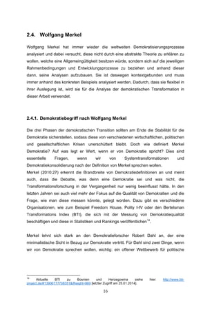 16
2.4. Wolfgang Merkel
Wolfgang Merkel hat immer wieder die weltweiten Demokratisierungsprozesse
analysiert und dabei versucht, diese nicht durch eine abstrakte Theorie zu erklären zu
wollen, welche eine Allgemeingültigkeit besitzen würde, sondern sich auf die jeweiligen
Rahmenbedingungen und Entwicklungsprozesse zu beziehen und anhand dieser
dann, seine Analysen aufzubauen. Sie ist deswegen kontextgebunden und muss
immer anhand des konkreten Beispiels analysiert werden. Dadurch, dass sie flexibel in
ihrer Auslegung ist, wird sie für die Analyse der demokratischen Transformation in
dieser Arbeit verwendet.
2.4.1. Demokratiebegriff nach Wolfgang Merkel
Die drei Phasen der demokratischen Transition sollten am Ende die Stabilität für die
Demokratie sicherstellen, sodass diese von verschiedenen wirtschaftlichen, politischen
und gesellschaftlichen Krisen unerschüttert bleibt. Doch wie definiert Merkel
Demokratie? Auf was legt er Wert, wenn er von Demokratie spricht? Dies sind
essentielle Fragen, wenn wir von Systemtransformationen und
Demokratiekonsolidierung nach der Definition von Merkel sprechen wollen.
Merkel (2010:27) erkennt die Brandbreite von Demokratiedefinitionen an und meint
auch, dass die Debatte, was denn eine Demokratie sei und was nicht, die
Transformationsforschung in der Vergangenheit nur wenig beeinflusst hätte. In den
letzten Jahren sei auch viel mehr der Fokus auf die Qualität von Demokratien und die
Frage, wie man diese messen könnte, gelegt worden. Dazu gibt es verschiedene
Organisationen, wie zum Beispiel Freedom House, Polity I-IV oder den Bertelsman
Transformations Index (BTI), die sich mit der Messung von Demokratiequalität
beschäftigen und diese in Statistiken und Rankings veröffentlichen14
.
Merkel lehnt sich stark an den Demokratieforscher Robert Dahl an, der eine
minimalistische Sicht in Bezug zur Demokratie vertritt. Für Dahl sind zwei Dinge, wenn
wir von Demokratie sprechen wollen, wichtig: ein offener Wettbewerb für politische
14
Aktuelle BTI zu Bosnien und Herzegowina siehe hier: http://www.bti-
project.de/#13906777708351&ifheight=869 [letzter Zugriff am 25.01.2014].
 