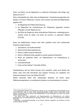 17
Ämter und Macht und die Möglichkeit zur politischen Partizipation aller Bürger (vgl.
Merkel 2010:27)15
.
Wenn sichergestellt sein sollte, dass die Regierenden, Verantwortung gegenüber den
Bürgern und seinen Präferenzen, nehmen, dann müssen nach Dahl drei Möglichkeiten
gegeben sein:
1. die Möglichkeit der Präferenzformulierung,
2. die Möglichkeit der Verdeutlichung der Präferenzen gegenüber anderen
Mitbürgern und der Regierung und,
3. die Pflicht der Regierung, diese verdeutlichten Präferenzen, unabhängig davon,
welchen Inhalt sie haben und woher sie kommen, zu gewichten (Merkel
2010:28).
Diese drei Möglichkeiten müssen nach Dahl zusätzlich durch acht institutionelle
Garantien ergänzt werden:
1. Assoziations- und Koalitionsfreiheit
2. Recht auf freie Meinungsäußerung
3. Recht zu wählen (aktives Wahlrecht)
4. Recht, in öffentliche Ämter gewählt zu werden (passives Wahlrecht)
5. Recht der politischen Eliten, um Wählerstimmen und Unterstützung zu
konkurrieren
6. Informationsfreiheit
7. Freie und faire Wahlen16
(Chandler 2000:8).
Gewaltenteilung wird bei Dahls Konzept nicht ersichtlich, wobei auch Merkel hier
betont, dass nicht jede Demokratie eine explizite Trennung von Legislative und
Exekutive aufweisen muss (vgl. Merkel 2010:29)17
.
Merkel kombiniert Dahls acht institutionelle Garantien mit seinen sechs
Differenzierungskriterien, um autokratische Systeme von demokratischen zu trennen.
15
Eine gegenteilige Definition der Demokratie, welche mit der minimalistischen Demokratietheorie von
Dahl konkurrierte, sollte an dieser Stelle vollständigkeitsmäßig erwähnt werden. Schumpeter (1950)
nämlich, konzentriert sich bei seinem Demokratiekonzept auf den Wettbewerb der Eliten (vgl. Beyme
1994:9; Chandler 2000:8).
16
Der achte Punkt, dass Institutionen, die Regierungspolitik von Wählerstimmen und anderen
Ausdrucksformen der Bürgerpräferenzen abhängig machen, wurde später von Dahl gestrichen (Merkel
2010:28ff.).
17
Besonders in Konkordanzdemokratien ist die Grenze zwischen Legislative und Exekutive de facto
verwischt (Merkel 2010:29).
 