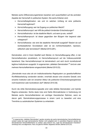 18
Merkels sechs Differenzierungskriterien beziehen sich ausschließlich auf die zentralen
Aspekte der Herrschaft im politischen System. Die sechs Kriterien sind:
 Herrschaftslegitimation: wie und im welchen Umfang ist eine politische
Herrschaft legitimiert?
 Herrschaftszugang: wer hat Zugang zur politischen Macht?
 Herrschaftsmonopol: wer trifft die politisch bindenden Entscheidungen?
 Herrschaftsstruktur: ist die staatliche Macht, und wenn ja wie, verteilt?
 Herrschaftsanspruch: ist dieser gegenüber den Bürgern klar begrenzt oder
unbegrenzt?
 Herrschaftsweise: wie wird die staatliche Herrschaft ausgeübt? Basiert sie auf
rechtsstaatlichen Grundsätzen oder ist sie nichtrechtsstaatlich, repressiv,
willkürlich oder terroristisch? (Merkel 2010:22ff.).
Demokratien, sind in ihrem Idealfall nach Merkel, im Herrschaftszugang offen, in der
Herrschaftsstruktur pluralistisch, im Herrschaftsanspruch auf die Volkssouveränität
beziehend. Das Herrschaftsmonopol ist demokratisch und wird durch konstitutionell
legitime Institutionen ausgeübt. In sogenannten „defekten Demokratien“18
sind ein oder
mehrere Herrschaftskriterien eingeschränkt (Merkel 2010:23).
„Demokratie muss also als ein institutionalisiertes Regelsystem zur gesellschaftlichen
Konfliktbearbeitung verstanden werden, innerhalb dessen eine einzelne Gewalt, eine
einzelne Institution oder ein einzelner Akteur die politischen Entscheidungsergebnisse
nicht bestimmen oder kontrollieren darf“ (Merkel 2010:29).
Durch die dritte Demokratisierungswelle sind viele defekte Demokratien und hybride
Regime entstanden. Nichts desto trotz sind Dahls Minimalkriterien in Verbindung mit
Merkels sechs Herrschaftskriterien ein wichtiger theoretischer Rahmen, wenn es
darum geht, Demokratisierungsprozesse in einem Land zu bewerten und eine
Trennlinie zu autokratischen Systemen zu entwickeln.
18
In sogenannten „defekten Demokratien“ werden einzelne der sechs demokratischen Herrschaftskriterien
verletzt, wobei die Logik demokratischer Wahlen nicht aufgelöst wird. In autoritären Regimen werden die
demokratischen Herrschaftskriterien so verletzt, dass dadurch die „Logik der demokratischen Interaktion“
verdrängt wird und allgemeine, freie und gleiche Wahlen abgesetzt werden (Merkel 2010:23).
 