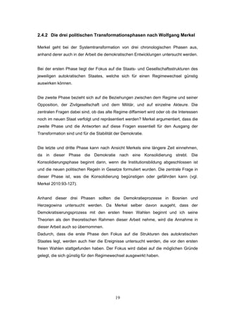 19
2.4.2 Die drei politischen Transformationsphasen nach Wolfgang Merkel
Merkel geht bei der Systemtransformation von drei chronologischen Phasen aus,
anhand derer auch in der Arbeit die demokratischen Entwicklungen untersucht werden.
Bei der ersten Phase liegt der Fokus auf die Staats- und Gesellschaftsstrukturen des
jeweiligen autokratischen Staates, welche sich für einen Regimewechsel günstig
auswirken können.
Die zweite Phase bezieht sich auf die Beziehungen zwischen dem Regime und seiner
Opposition, der Zivilgesellschaft und dem Militär, und auf einzelne Akteure. Die
zentralen Fragen dabei sind, ob das alte Regime diffamiert wird oder ob die Interessen
noch im neuen Staat verfolgt und repräsentiert werden? Merkel argumentiert, dass die
zweite Phase und die Antworten auf diese Fragen essentiell für den Ausgang der
Transformation sind und für die Stabilität der Demokratie.
Die letzte und dritte Phase kann nach Ansicht Merkels eine längere Zeit einnehmen,
da in dieser Phase die Demokratie nach eine Konsolidierung strebt. Die
Konsolidierungsphase beginnt dann, wenn die Institutionsbildung abgeschlossen ist
und die neuen politischen Regeln in Gesetze formuliert wurden. Die zentrale Frage in
dieser Phase ist, was die Konsolidierung begünstigen oder gefährden kann (vgl.
Merkel 2010:93-127).
Anhand dieser drei Phasen sollten die Demokratieprozesse in Bosnien und
Herzegowina untersucht werden. Da Merkel selber davon ausgeht, dass der
Demokratisierungsprozess mit den ersten freien Wahlen beginnt und ich seine
Theorien als den theoretischen Rahmen dieser Arbeit nehme, wird die Annahme in
dieser Arbeit auch so übernommen.
Dadurch, dass die erste Phase den Fokus auf die Strukturen des autokratischen
Staates legt, werden auch hier die Ereignisse untersucht werden, die vor den ersten
freien Wahlen stattgefunden haben. Der Fokus wird dabei auf die möglichen Gründe
gelegt, die sich günstig für den Regimewechsel ausgewirkt haben.
 