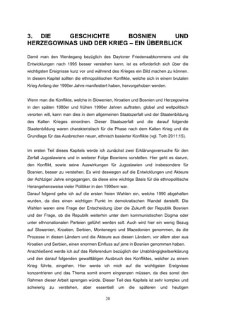 20
3. DIE GESCHICHTE BOSNIEN UND
HERZEGOWINAS UND DER KRIEG – EIN ÜBERBLICK
Damit man den Werdegang bezüglich des Daytoner Friedensabkommens und die
Entwicklungen nach 1995 besser verstehen kann, ist es erforderlich sich über die
wichtigsten Ereignisse kurz vor und während des Krieges ein Bild machen zu können.
In diesem Kapitel sollten die ethnopolitischen Konflikte, welche sich in einem brutalen
Krieg Anfang der 1990er Jahre manifestiert haben, hervorgehoben werden.
Wenn man die Konflikte, welche in Slowenien, Kroatien und Bosnien und Herzegowina
in den späten 1980er und frühen 1990er Jahren auftraten, global und weltpolitisch
verorten will, kann man dies in dem allgemeinen Staatszerfall und der Staatenbildung
des Kalten Krieges einordnen. Dieser Staatszerfall und die darauf folgende
Staatenbildung waren charakteristisch für die Phase nach dem Kalten Krieg und die
Grundlage für das Ausbrechen neuer, ethnisch basierter Konflikte (vgl. Toth 2011:15).
Im ersten Teil dieses Kapitels werde ich zunächst zwei Erklärungsversuche für den
Zerfall Jugoslawiens und in weiterer Folge Bosniens vorstellen. Hier geht es darum,
den Konflikt, sowie seine Auswirkungen für Jugoslawien und insbesondere für
Bosnien, besser zu verstehen. Es wird deswegen auf die Entwicklungen und Akteure
der Achtziger Jahre eingegangen, da diese eine wichtige Basis für die ethnopolitische
Herangehensweise vieler Politiker in den 1990ern war.
Darauf folgend gehe ich auf die ersten freien Wahlen ein, welche 1990 abgehalten
wurden, da dies einen wichtigen Punkt im demokratischen Wandel darstellt. Die
Wahlen waren eine Frage der Entscheidung über die Zukunft der Republik Bosnien
und der Frage, ob die Republik weiterhin unter dem kommunistischen Dogma oder
unter ethnonationalen Parteien geführt werden soll. Auch wird hier ein wenig Bezug
auf Slowenien, Kroatien, Serbien, Montenegro und Mazedonien genommen, da die
Prozesse in diesen Ländern und die Akteure aus diesen Ländern, vor allem aber aus
Kroatien und Serbien, einen enormen Einfluss auf jene in Bosnien genommen haben.
Anschließend werde ich auf das Referendum bezüglich der Unabhängigkeitserklärung
und den darauf folgenden gewalttätigen Ausbruch des Konfliktes, welcher zu einem
Krieg führte, eingehen. Hier werde ich mich auf die wichtigsten Ereignisse
konzentrieren und das Thema somit enorm eingrenzen müssen, da dies sonst den
Rahmen dieser Arbeit sprengen würde. Dieser Teil des Kapitels ist sehr komplex und
schwierig zu verstehen, aber essentiell um die späteren und heutigen
 
