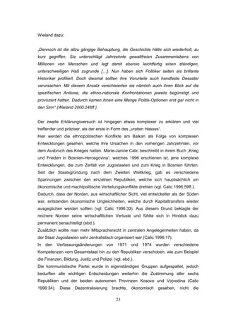 23
Wieland dazu:
„Dennoch ist die allzu gängige Behauptung, die Geschichte hätte sich wiederholt, zu
kurz gegriffen. Sie unterschlägt Jahrzehnte gewaltfreien Zusammenlebens von
Millionen von Menschen und legt damit ebenso leichtfertig einen ständigen,
unterschwelligen Haß zugrunde […]. Nun haben sich Politiker selten als brillante
Historiker profiliert. Doch diesmal sollten ihre Vorurteile auch handfeste Desaster
verursachen. Mit diesem Ansatz verschleierten sie nämlich auch ihren Blick auf die
spezifischen Anlässe, die ethno-nationale Konfrontationen jeweils begünstigt und
provoziert hatten. Dadurch kamen ihnen eine Menge Politik-Optionen erst gar nicht in
den Sinn“ (Wieland 2000:246ff.).
Der zweite Erklärungsversuch ist hingegen etwas komplexer zu erklären und viel
treffender und präziser, als der erste in Form des „uralten Hasses“.
Hier werden die ethnopolitischen Konflikte am Balkan als Folge von komplexen
Entwicklungen gesehen, welche ihre Ursachen in den vorherigen Jahrzehnten, vor
dem Ausbruch des Krieges hatten. Marie-Janine Calic beschreibt in ihrem Buch „Krieg
und Frieden in Bosnien-Hercegovina“, welches 1996 erschienen ist, jene komplexe
Entwicklungen, die zum Zerfall von Jugoslawien und zum Krieg in Bosnien führten.
Seit der Staatsgründung nach dem Zweiten Weltkrieg, gab es verschiedene
Spannungen zwischen den einzelnen Republiken, welche sich hauptsächlich um
ökonomische und machtpolitische Verteilungskonflikte drehten (vgl. Calic 1996:59ff.).
Dadurch, dass der Norden, aus wirtschaftlicher Sicht, viel entwickelter als der Süden
war, entstanden ökonomische Ungleichheiten, welche durch Kapitaltransfers wieder
ausgeglichen werden sollten (vgl. Calic 1996:33). Aus diesem Grund beklagte der
reichere Norden seine wirtschaftlichen Verluste und fühlte sich in Hinblick dazu
permanent benachteiligt (ebd.).
Zusätzlich wollte man mehr Mitspracherecht in zentralen Angelegenheiten haben, da
der Staat Jugoslawien sehr zentralistisch organisiert war (Calic 1996:17).
In den Verfassungsänderungen von 1971 und 1974 wurden verschiedene
Kompetenzen vom Gesamtstaat hin zu den Republiken verschoben, wie zum Beispiel
die Finanzen, Bildung, Justiz und Polizei (vgl. ebd.).
Die kommunistische Partei wurde in eigenständigen Gruppen aufgespaltet, jedoch
bedurften alle wichtigen Entscheidungen weiterhin die Zustimmung aller sechs
Republiken und der beiden autonomen Provinzen Kosovo und Vojvodina (Calic
1996:34). Diese Dezentralisierung brachte, ökonomisch gesehen, nicht die
 