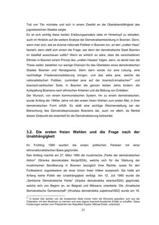 25
Tod von Tito mündete und sich in einem Zweifel an die Überlebensfähigkeit des
jugoslawischen Staates zeigte.
Es ist sich wichtig diese beiden Erklärungsansätze stets im Hinterkopf zu behalten,
auch im Hinblick auf die weitere Analyse der Demokratieentwicklung in Bosnien. Denn,
wenn man sich, wie es diverse nationale Politiker in Bosnien tun, an den „uralten Hass“
bezieht, dann stellt sich einem die Frage, wie denn der demokratische Staat Bosnien
im Idealfall ausschauen sollte? Wenn es wirklich so wäre, dass die verschiedenen
Ethnien in Bosnien einem Prinzip des „uralten Hasses“ folgen, dann, so denkt man die
These weiter, bestehen nur wenige Chancen für das Überleben eines demokratischen
Staates Bosnien und Herzegowina. Denn dann würde nur eine Lösung, eine
nachhaltige Friedenskonsolidierung bringen, und das wäre jene, welche die
nationalistischen Politiker, zumindest jene auf der bosnisch-kroatischen21
und
bosnisch-serbischen Seite, in Bosnien die ganzen letzten Jahre fordern: die
Aufspaltung Bosniens nach ethnischen Kriterien und die Bildung von Entitäten.
Der Wunsch, von einem kommunistischen System, hin zu einem demokratischen,
wurde Anfang der 1990er Jahre mit den ersten freien Wahlen zum ersten Mal, in ihrer
demokratischen Form erfüllt. Es stellt eine wichtige Weichenstellung bei der
Betrachtung des Demokratieprozesses Bosniens dar, auch vor allem, da Merkel
diesen Zeitpunkt als essentiell für die Demokratisierung betrachtet.
3.2. Die ersten freien Wahlen und die Frage nach der
Unabhängigkeit
Im Frühling 1990 wurden die ersten politischen Parteien mit einer
ethnonationalistischen Basis gegründet.
Den Anfang machte am 27. März 1990 die muslimische „Partei der demokratischen
Aktion“ (Stranka demokratske Akcije/SDA), welche sich für die Stärkung der
muslimischen Bevölkerung in Bosnien bezüglich ihrer Rechte, sowie für den
Fortbestand Jugoslawiens als einer Union freier Völker aussprach. Sie hatte am
Anfang keine Politik der Unabhängigkeit verfolgt. Am 12. Juli 1990 wurde die
„Serbische Demokratische Partei“ (Srpska demokratska stranka/SDS) gegründet,
welche sich von Beginn an, an Belgrad und Milosevic orientierte. Die „Kroatische
Demokratische Gemeinschaft“ (Hrvatska demokratska zajednica/HDZ) wurde am 18.
21
In letzter Zeit werden von der kroatischen Seite immer mehr die Wünsche geäußert, sich aus der
Föderation mit den Muslimen zu trennen und eine eigene bosnisch-kroatische Entität zu schaffen. Diese
Forderungen werden vom Präsidenten der Republika Srpska, Milorad Dodik, unterstützt.
 