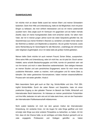DANKSAGUNG
Ich möchte mich an dieser Stelle zuerst bei meinen Eltern und meinen Schwestern
bedanken. Dank ihrer Hilfe und Unterstützung, hatte ich die Möglichkeit, mich mit jenen
Dingen zu befassen, die mich wirklich interessieren und wo ich meine Leidenschaft
ausüben kann. Dies zeigte auch ihr Vertrauen mir gegenüber und sie hatten niemals
Zweifel, dass ich meine hochgesteckten Ziele nicht erreichen werde. Vor allem mein
Vater, der mir in meinen jungen Jahren durch die vielen Gespräche geholfen hat, die
Geschehnisse aus meiner Kindheit in Bosnien zu verstehen und dabei immer stets bei
der Wahrheit zu bleiben und Objektivität zu bewahren. Als ein großer Humanist, sowie
seine Wertschätzung für Gerechtigkeit für alle Menschen, unabhängig der ethnischen
oder religiösen Zugehörigkeit, ist er mir dabei stets als großes Vorbild geblieben.
Meinen tiefen Dank möchte ich auch meinem Freund, Dorian Strbac, aussprechen.
Ohne seine Hilfe und Unterstützung, wäre ich nicht hier, wo ich jetzt bin. Durch seinen
Intellekt, seine scharfe Beobachtungsgabe und Kritik, konnte ich persönlich sehr viel
von ihm lernen und mich in vielen Bereichen weiterentwickeln. Sein stetiges Interesse
an meinen Studien und sein persönliches Engagement, waren für mich immer eine
zusätzliche Motivation, weiter zu machen, nicht aufzugeben und für meine Ziele zu
kämpfen. Die vielen geistreichen Konversationen, haben meinem wissenschaftlichen
Prozess sehr viel weiter geholfen. Hvala ti.
Mein besonderer Dank geht auch an Dipl. Ing. Schütz-Müller und Univ. Prof. DDr.
Ingfrid Schütz-Müller. Durch die vielen Reisen und Gespräche, habe ich einen
praktischen Zugang zu den globalen Themen im Bereich der Politik, Wirtschaft und
Internationales Recht bekommen. Ihr Interesse an meinen persönlichen Fortschritten
und ihre Hilfe, bedeuten mir sehr viel und ich habe dank ihnen, viel von der Faszination
der Internationalen Politikwissenschaft mitbekommen.
Nicht zuletzt bedanke ich mich bei dem ganzen Institut der Internationalen
Entwicklung. Ich verdanke ihnen, mir die Augen für viele Dinge geöffnet und mich
ermutigt viele Dinge aus einer anderen Perspektive zu betrachten, zu haben. Ich bin
froh, dass ich die Chance hatte, so ein wichtiges und tolles Studium gemacht und so
viele engagierte Professoren und Kollegen getroffen zu haben
 