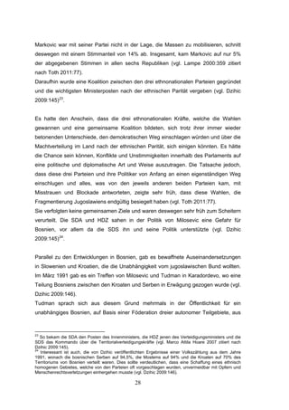 28
Markovic war mit seiner Partei nicht in der Lage, die Massen zu mobilisieren, schnitt
deswegen mit einem Stimmanteil von 14% ab. Insgesamt, kam Markovic auf nur 5%
der abgegebenen Stimmen in allen sechs Republiken (vgl. Lampe 2000:359 zitiert
nach Toth 2011:77).
Daraufhin wurde eine Koalition zwischen den drei ethnonationalen Parteien gegründet
und die wichtigsten Ministerposten nach der ethnischen Parität vergeben (vgl. Dzihic
2009:145)23
.
Es hatte den Anschein, dass die drei ethnonationalen Kräfte, welche die Wahlen
gewannen und eine gemeinsame Koalition bildeten, sich trotz ihrer immer wieder
betonenden Unterschiede, den demokratischen Weg einschlagen würden und über die
Machtverteilung im Land nach der ethnischen Parität, sich einigen könnten. Es hätte
die Chance sein können, Konflikte und Unstimmigkeiten innerhalb des Parlaments auf
eine politische und diplomatische Art und Weise auszutragen. Die Tatsache jedoch,
dass diese drei Parteien und ihre Politiker von Anfang an einen eigenständigen Weg
einschlugen und alles, was von den jeweils anderen beiden Parteien kam, mit
Misstrauen und Blockade antworteten, zeigte sehr früh, dass diese Wahlen, die
Fragmentierung Jugoslawiens endgültig besiegelt haben (vgl. Toth 2011:77).
Sie verfolgten keine gemeinsamen Ziele und waren deswegen sehr früh zum Scheitern
verurteilt. Die SDA und HDZ sahen in der Politik von Milosevic eine Gefahr für
Bosnien, vor allem da die SDS ihn und seine Politik unterstützte (vgl. Dzihic
2009:145)24
.
Parallel zu den Entwicklungen in Bosnien, gab es bewaffnete Auseinandersetzungen
in Slowenien und Kroatien, die die Unabhängigkeit vom jugoslawischen Bund wollten.
Im März 1991 gab es ein Treffen von Milosevic und Tudman in Karadordevo, wo eine
Teilung Bosniens zwischen den Kroaten und Serben in Erwägung gezogen wurde (vgl.
Dzihic 2009:146).
Tudman sprach sich aus diesem Grund mehrmals in der Öffentlichkeit für ein
unabhängiges Bosnien, auf Basis einer Föderation dreier autonomer Teilgebiete, aus
23
So bekam die SDA den Posten des Innenministers, die HDZ jenen des Verteidigungsministers und die
SDS das Kommando über die Territorialverteidigungskräfte (vgl. Marco Attila Hoare 2007 zitiert nach
Dzihic 2009:145).
24
Interessant ist auch, die von Dzihic veröffentlichten Ergebnisse einer Volkszählung aus dem Jahre
1991, wonach die bosnischen Serben auf 94,5%, die Moslems auf 94% und die Kroaten auf 70% des
Territoriums von Bosnien verteilt waren. Dies sollte verdeutlichen, dass eine Schaffung eines ethnisch
homogenen Gebietes, welche von den Parteien oft vorgeschlagen wurden, unvermeidbar mit Opfern und
Menschenrechtsverletzungen einhergehen musste (vgl. Dzihic 2009:146).
 