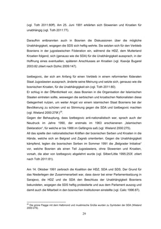 29
(vgl. Toth 2011:80ff). Am 25. Juni 1991 erklärten sich Slowenien und Kroatien für
unabhängig (vgl. Toth 2011:77).
Daraufhin entbrannten auch in Bosnien die Diskussionen über die mögliche
Unabhängigkeit, wogegen die SDS sich heftig wehrte. Sie setzten sich für den Verbleib
Bosniens in der jugoslawischen Föderation ein, während die HDZ, dem Mutterland
Kroatien folgend, sich (genauso wie die SDA) für die Unabhängigkeit aussprach, in der
Hoffnung eines eventuellen, späteren Anschlusses an Kroatien (vgl. Ksavije Bugarel
2003:82 zitiert nach Dzihic 2009:147).
Izetbegovic, der sich am Anfang für einen Verbleib in einem reformierten föderalen
Staat Jugoslawien aussprach, änderte seine Meinung und setzte sich, genauso wie die
bosnischen Kroaten, für die Unabhängigkeit ein (vgl. Toth 2011:80).
Er schlug in der Öffentlichkeit vor, dass Bosnien in die Organisation der Islamischen
Staaten eintreten sollte, weswegen die serbischen und kroatischen Nationalisten diese
Gelegenheit nutzen, um weiter Angst vor einem islamischen Staat Bosniens bei der
Bevölkerung zu schüren und so Stimmung gegen die SDA und Izetbegovic machten
(vgl. Wieland 2000:279f.)25
.
Gegen der Behauptung, dass Izetbegovic anti-nationalistisch war, sprach auch der
Neudruck im Jahre 1990, der erstmals im 1963 erschienenen „Islamischen
Deklaration“, für welche er bis 1988 im Gefängnis saß (vgl. Wieland 2000:275).
All das spielte den nationalistischen Kräften der bosnischen Serben und Kroaten in die
Hände, welche sich an Belgrad und Zagreb orientierten. Gegen die Unabhängigkeit
kämpfend, legten die bosnischen Serben im Sommer 1991 die „Belgrader Initiative“
vor, welche Bosnien als einen Teil Jugoslawiens, ohne Slowenien und Kroatien,
vorsah, die aber von Izetbegovic abgelehnt wurde (vgl. Silber/Little 1995:253f. zitiert
nach Toth 2011:81).
Am 14. Oktober 1991 zerbrach die Koalition der HDZ, SDA und SDS. Der Grund für
das Niederlegen der Zusammenarbeit war, dass davor bei einer Parlamentssitzung in
Sarajevo, die HDZ und die SDA den Beschluss der Unabhängigkeit Bosniens
bekundeten, wogegen die SDS heftig protestierte und aus dem Parlament auszog und
damit auch die Mitarbeit in den bosnischen Institutionen einstellte (vgl. Calic 1996:87).
25
Die grüne Flagge mit dem Halbmond und muslimische Grüße wurden zu Symbolen der SDA (Wieland
2000:279).
 