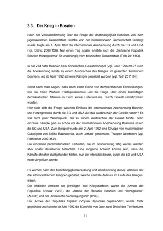 31
3.3. Der Krieg in Bosnien
Nach der Volksabstimmung über die Frage der Unabhängigkeit Bosniens von dem
jugoslawischen Gesamtstaat, welche von der internationalen Gemeinschaft verlangt
wurde, folgte am 7. April 1992 die internationale Anerkennung durch die EG und USA
(vgl. Dzihic 2009:150). Nur einen Tag später erklärte sich die „Serbische Republik
Bosnien-Herzegowina“ für unabhängig vom bosnischen Gesamtstaat (Toth 2011:83).
In der Zeit hatte Bosnien kein einheitliches Gewaltmonopol (vgl. Calic 1996:89-97) und
die Anerkennung führte zu einem Ausbrechen des Krieges im gesamten Territorium
Bosniens, wo ab April 1992 schwere Kämpfe gemeldet wurden (vgl. Toth 2011:84).
Somit kann man sagen, dass nach einer Reihe von demokratischen Entwicklungen,
wie die freien Wahlen, Parteipluralismus und die Frage über einen zukünftigen
demokratischen Staates in Form eines Referendums, durch Gewalt unterbrochen
wurden.
Hier stellt sich die Frage, welchen Einfluss die internationale Anerkennung Bosnien
und Herzegowinas durch die EG und USA auf das Ausbrechen der Gewalt hatten? Es
war nicht jener Wendepunkt, der zu einem Ausbrechen der Gewalt führte, denn
einzelne Kämpfe gab es schon vor der internationalen Anerkennung Bosniens durch
die EG und USA. Zum Beispiel wurde am 2. April 1992 eine Gruppe von muslimischen
Gläubigern von Zeljko Raznatovics, auch „Arkan“ genannten, Truppen überfallen (vgl.
Rathfelder 2007:352).
Die einzelnen paramilitärischen Einheiten, die im Bosnienkrieg tätig waren, werden
aber später detaillierter betrachtet. Eine mögliche Antwort könnte sein, dass die
Kämpfe ohnehin stattgefunden hätten, nur die Intensität dieser, durch die EG und USA
noch vergrößert wurde.
Es wurden nach der Unabhängigkeitserklärung und Anerkennung dieser, Armeen der
drei ethnopolitischen Gruppen gebildet, welche zentrale Akteure im Laufe des Krieges,
waren.
Die offiziellen Armeen der jeweiligen drei Kriegsparteien waren die „Armee der
Republika Srpska“ (VRS), die „Armee der Republik Bosnien und Herzegowina“
(ARBiH) und der „Kroatische Verteidigungsrat“ (HVO).
Die „Armee der Republika Srpska“ (Vojska Republike Srpske/VRS) wurde 1992
gegründet und konnte bis Mai 1992 die Kontrolle von über zwei Drittel des Territoriums
 