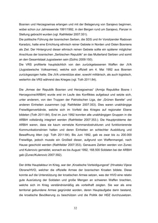 32
Bosnien und Herzegowinas erlangen und mit der Belagerung von Sarajevo beginnen,
wobei schon zur Jahreswende 1991/1992, in den Bergen rund um Sarajevo, Panzer in
Stellung gebracht wurden (vgl. Rathfelder 2007:351).
Die politische Führung der bosnischen Serben, die SDS und ihr Vorsitzender Radovan
Karadzic, hatte eine Errichtung ethnisch reiner Gebiete in Norden und Osten Bosniens
als Ziel. Der Hintergrund dieser ethnisch reinen Gebiete sollte ein späterer möglicher
Anschluss der bosnischen „Serbischen Republik“ an das Mutterland Serbien und somit
an den Gesamtstaat Jugoslawien sein (Dzihic 2009:150).
Die VRS profitierte hauptsächlich von den zurückgelassenen Waffen der JVA
(Jugoslawische Volksarmee), welche sich offiziell am 4. Mai 1992 aus Bosnien
zurückgezogen hatte. Die JVA unterstütze aber, sowohl militärisch, als auch logistisch,
weiterhin die VRS während des Krieges (vgl. Toth 2011:84).
Die „Armee der Republik Bosnien und Herzegowinas“ (Armija Republike Bosne i
Hercegovine/ARBiH) wurde erst im Laufe des Konfliktes aufgebaut und setzte sich,
unter anderem, von den Truppen der Patriotischen Liga, der „Grünen Barette“ und
anderen Einheiten zusammen (vgl. Rathfelder 2007:353). Dies waren unabhängige
Freiwilligenverbände, welche sich im Vorfeld des Krieges auf regionaler Ebene
bildeten (Toth 2011:84). Erst im Juni 1992 konnten alle unabhängigen Gruppen in die
ARBiH vollständig integriert werden (Rathfelder 2007:353.). Die Hauptprobleme der
ARBiH waren, dass sie kaum vernetzte Kommandostrukturen und funktionierende
Kommunikationslinien hatten und deren Einheiten an schlechter Ausbildung und
Bewaffnung litten (vgl. Toth 2011:84). Bis Juni 1992, gab es zwar bis zu 200.000
Freiwillige, jedoch musste ein Großteil dieser, aufgrund von Waffenmangel, nach
Hause geschickt werden (Rathfelder 2007:353). Genauere Zahlen werden von Zunec
und Kulenovic gemeldet, wonach es bis August 1992, 168.500 Soldaten bei der ARBiH
gab (Zunec/Kulenovic 2007:392).
Der dritte Hauptakteur im Krieg, war der „Kroatische Verteidigungsrat“ (Hrvatsko Vijece
Obrane/HVO, welcher die offizielle Armee der bosnischen Kroaten bildete. Diese
konnte auf die Unterstützung der kroatischen Armee setzen, was der HVO eine relativ
gute Ausrüstung der Soldaten und große Mengen an schweren Waffen brachten,
welche sich im Krieg verständnismäßig als vorteilhaft zeigten. Sie war als eine
territorial gebundene Armee gegründet worden, deren Hauptaufgabe darin bestand,
die kroatische Bevölkerung zu beschützen und die Politik der HDZ durchzusetzen.
 