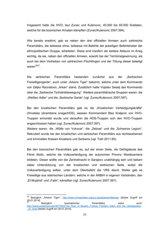 33
Insgesamt hatte die HVO, laut Zunec und Kulenovic, 40.000 bis 60.000 Soldaten,
welche für die bosnischen Kroaten kämpften (Zunec/Kulenovic 2007:394).
Wie bereits erwähnt, gab es neben den drei offiziellen Armeen auch zahlreiche
Paramilitärs, die teilweise ohne, teilweise mit Befehle der jeweiligen Befehlshaber der
ethnopolitischen Gruppe, arbeiteten. Diese sind insofern als weitere Akteure im Krieg
wichtig, da sie, neben den offiziellen Armeen, sowohl bei der Territorialgewinnung, als
auch bei dem Vertreiben von zahlreichen Flüchtlingen und der Tötung dieser beteiligt
waren2627
.
Die serbischen Paramilitärs bestanden zunächst aus der „Serbischen
Freiwilligengarde“, auch unter „Arkans Tiger“ bekannt, welche unter dem Kommando
von Zeljko Raznatovic „Arkan“ stand. Zusätzlich hatte Vojislav Seselj das Kommando
über die „Serbische Tschetnikbewegung“. Weitere paramilitärische Gruppen waren: die
„Weißen Adler“ und die „Serbische Garde“ (vgl. Zunec/Kulenovic 2007:397).
Bei den kroatischen Paramilitärs gab es die „Kroatischen Verteidigungskräfte“
(Hrvatske obrambene snage/HOS), wessen Kommandant Blaz Kraljevic von HVO-
Truppen ermordet wurde und daraufhin die HOS-Truppen sich den HVO-Truppen
angeschlossen haben (vgl. Zunec/Kulenovic 2007:397).
Weitere waren, die „Wölfe von Vukovar“, die „Zebras“ und die „Schwarze Legion“.
Rekrutiert wurde bei den kroatischen und serbischen Paramilitärs aus rechtsextremen
und kriminellen Kreisen Kroatiens und Serbiens (vgl. Toth 2011:85).
Bei den bosnischen Paramilitärs gab es, auf der einen Seite, die Gefolgsleute des
Fikret Abdic, welche die Volksverteidigung der autonomen Provinz Westbosniens
bildeten. Dieser wollte von der Zentralmacht in Sarajevo unabhängig sein und bekam
dabei Unterstützung von der kroatischen und serbischen Seite, wobei die
Volksverteidigung selber, unter dem Oberbefehl der VRS stand. Weiter gab es
Freiwillige aus islamischen Ländern, welche in der ARBiH in eigenen Verbänden, den
„El Mujahid“ und „Fatih“, kämpften (vgl. Zunec/Kulenovic 2007:397).
26
Bezüglich „Arkans Tiger“: http://www.crimesofwar.org/a-z-guide/paramilitaries/ [letzter Zugriff am
26.01.2014].
27
Bezüglich bosniakischer Paramilitärs, siehe auch:
http://www.academia.edu/4677625/The_Rise_of_Muslim_Foreign_Fighters_Islam_and_the_Globalization
_of_Jihad [letzter Zugriff am 26.01.2014].
 
