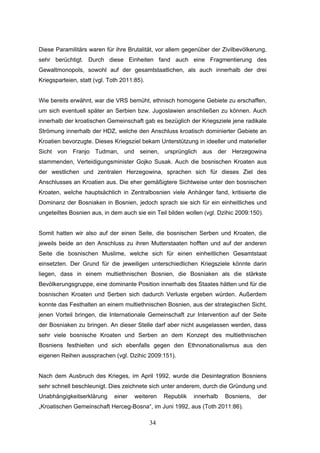 34
Diese Paramilitärs waren für ihre Brutalität, vor allem gegenüber der Zivilbevölkerung,
sehr berüchtigt. Durch diese Einheiten fand auch eine Fragmentierung des
Gewaltmonopols, sowohl auf der gesamtstaatlichen, als auch innerhalb der drei
Kriegsparteien, statt (vgl. Toth 2011:85).
Wie bereits erwähnt, war die VRS bemüht, ethnisch homogene Gebiete zu erschaffen,
um sich eventuell später an Serbien bzw. Jugoslawien anschließen zu können. Auch
innerhalb der kroatischen Gemeinschaft gab es bezüglich der Kriegsziele jene radikale
Strömung innerhalb der HDZ, welche den Anschluss kroatisch dominierter Gebiete an
Kroatien bevorzugte. Dieses Kriegsziel bekam Unterstützung in ideeller und materieller
Sicht von Franjo Tudman, und seinen, ursprünglich aus der Herzegowina
stammenden, Verteidigungsminister Gojko Susak. Auch die bosnischen Kroaten aus
der westlichen und zentralen Herzegowina, sprachen sich für dieses Ziel des
Anschlusses an Kroatien aus. Die eher gemäßigtere Sichtweise unter den bosnischen
Kroaten, welche hauptsächlich in Zentralbosnien viele Anhänger fand, kritisierte die
Dominanz der Bosniaken in Bosnien, jedoch sprach sie sich für ein einheitliches und
ungeteiltes Bosnien aus, in dem auch sie ein Teil bilden wollen (vgl. Dzihic 2009:150).
Somit hatten wir also auf der einen Seite, die bosnischen Serben und Kroaten, die
jeweils beide an den Anschluss zu ihren Mutterstaaten hofften und auf der anderen
Seite die bosnischen Muslime, welche sich für einen einheitlichen Gesamtstaat
einsetzten. Der Grund für die jeweiligen unterschiedlichen Kriegsziele könnte darin
liegen, dass in einem multiethnischen Bosnien, die Bosniaken als die stärkste
Bevölkerungsgruppe, eine dominante Position innerhalb des Staates hätten und für die
bosnischen Kroaten und Serben sich dadurch Verluste ergeben würden. Außerdem
konnte das Festhalten an einem multiethnischen Bosnien, aus der strategischen Sicht,
jenen Vorteil bringen, die Internationale Gemeinschaft zur Intervention auf der Seite
der Bosniaken zu bringen. An dieser Stelle darf aber nicht ausgelassen werden, dass
sehr viele bosnische Kroaten und Serben an dem Konzept des multiethnischen
Bosniens festhielten und sich ebenfalls gegen den Ethnonationalismus aus den
eigenen Reihen aussprachen (vgl. Dzihic 2009:151).
Nach dem Ausbruch des Krieges, im April 1992, wurde die Desintegration Bosniens
sehr schnell beschleunigt. Dies zeichnete sich unter anderem, durch die Gründung und
Unabhängigkeitserklärung einer weiteren Republik innerhalb Bosniens, der
„Kroatischen Gemeinschaft Herceg-Bosna“, im Juni 1992, aus (Toth 2011:86).
 