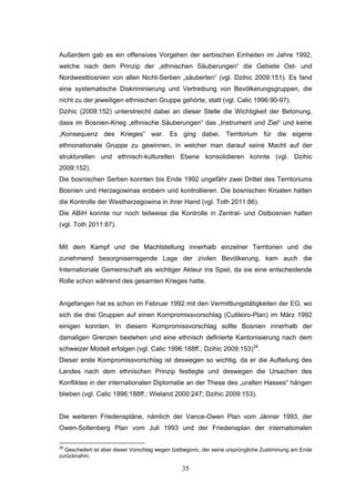 35
Außerdem gab es ein offensives Vorgehen der serbischen Einheiten im Jahre 1992,
welche nach dem Prinzip der „ethnischen Säuberungen“ die Gebiete Ost- und
Nordwestbosnien von allen Nicht-Serben „säuberten“ (vgl. Dzihic 2009:151). Es fand
eine systematische Diskriminierung und Vertreibung von Bevölkerungsgruppen, die
nicht zu der jeweiligen ethnischen Gruppe gehörte, statt (vgl. Calic 1996:90-97).
Dzihic (2009:152) unterstreicht dabei an dieser Stelle die Wichtigkeit der Betonung,
dass im Bosnien-Krieg „ethnische Säuberungen“ das „Instrument und Ziel“ und keine
„Konsequenz des Krieges“ war. Es ging dabei, Territorium für die eigene
ethnonationale Gruppe zu gewinnen, in welcher man darauf seine Macht auf der
strukturellen und ethnisch-kulturellen Ebene konsolidieren konnte (vgl. Dzihic
2009:152).
Die bosnischen Serben konnten bis Ende 1992 ungefähr zwei Drittel des Territoriums
Bosnien und Herzegowinas erobern und kontrollieren. Die bosnischen Kroaten hatten
die Kontrolle der Westherzegowina in ihrer Hand (vgl. Toth 2011:86).
Die ABiH konnte nur noch teilweise die Kontrolle in Zentral- und Ostbosnien halten
(vgl. Toth 2011:87).
Mit dem Kampf und die Machtstellung innerhalb einzelner Territorien und die
zunehmend besorgniserregende Lage der zivilen Bevölkerung, kam auch die
Internationale Gemeinschaft als wichtiger Akteur ins Spiel, da sie eine entscheidende
Rolle schon während des gesamten Krieges hatte.
Angefangen hat es schon im Februar 1992 mit den Vermittlungstätigkeiten der EG, wo
sich die drei Gruppen auf einen Kompromissvorschlag (Cutileiro-Plan) im März 1992
einigen konnten. In diesem Kompromissvorschlag sollte Bosnien innerhalb der
damaligen Grenzen bestehen und eine ethnisch definierte Kantonisierung nach dem
schweizer Modell erfolgen (vgl. Calic 1996:188ff.; Dzihic 2009:153)28
.
Dieser erste Kompromissvorschlag ist deswegen so wichtig, da er die Aufteilung des
Landes nach dem ethnischen Prinzip festlegte und deswegen die Ursachen des
Konfliktes in der internationalen Diplomatie an der These des „uralten Hasses“ hängen
blieben (vgl. Calic 1996:188ff.; Wieland 2000:247; Dzihic 2009:153).
Die weiteren Friedenspläne, nämlich der Vance-Owen Plan vom Jänner 1993, der
Owen-Soltenberg Plan vom Juli 1993 und der Friedensplan der internationalen
28
Gescheitert ist aber dieser Vorschlag wegen Izetbegovic, der seine ursprüngliche Zustimmung am Ende
zurücknahm.
 