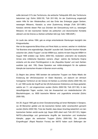 37
sollte demnach 51% des Territoriums, die serbische Teilrepublik 49% des Territoriums
bekommen (vgl. Dzihic 2009:155, Toth 2011:89). An der Zustimmung angeknüpft
waren Hilfe für den Wiederaufbau und das Ende des Embargos gegen Serbien,
weswegen Milosevic, Karadzic zu einer Zustimmung drängte (Toth 2011:89ff.).
Karadzic stimmte diesen Plan aus Gründen der Grenzziehung nicht zu, weswegen
Milosevic mit den bosnischen Serben die politischen und ökonomischen Kontakte
abbrach und die Grenze zu Serbien schließen ließ (vgl. Calic 1996:202ff.).
Im Laufe des Jahres 1994, gab es einige entscheidende Wendungen bezüglich des
Kriegsverlaufes.
Hier ist die sogenannte Bihac-Krise und Fikret Abdic zu nennen, welcher im nördlichen
Teil Bosniens eine eigenständige „Republik“ ausrufen ließ. Daraufhin brachen Kämpfe
zwischen den „Abdic-Truppen“ und der ARBiH aus, welche mit dem Sieg der ARBiH im
August 1994 endeten (vgl. Dzihic 2009:155). Außerdem unternahm die kroatische
Armee eine militärische Operation namens „Oluja“, welche die Serbische Krajina
eroberte und die einen Flüchtlingsstrom in die „Republika Srpska“ und nach Serbien
auslöste (vgl. ebd. 156). Diese Operation war militär-strategisch für die späteren
Kämpfe der bosnischen Kroaten in Bosnien enorm wichtig.
Zu Beginn des Jahres 1995 berieten die serbischen Truppen von Ratko Mladic die
Eroberung der UN-Schutzzonen im Osten Bosniens, um dadurch ein ethnisch
homogenes Territorium an der Grenze mit Serbien zu errichten (Dzihic 2009:156). Am
6. Juli 1995 wurde der Angriff auf die UN-Schutzzonen Srebrenica und Zepa gestartet,
welche am 11. Juli eingenommen wurden (Dzihic 2009:156; Toth 2011:90). In den
darauffolgenden Tagen, wurden, trotz der Anwesenheit von niederländischen UN-
Blauhelmtruppen, ca. 8000 bosnische Männer und Jugendliche ermordet (Dzihic
2009:156).
Am 28. August 1995 gab es einen Granatenanschlag auf einen Marktplatz in Sarajevo,
wo 38 Menschen getötet und die bosnischen Serben dafür verantwortlich gemacht
wurden (Dzihic 2009:156). Trotz der Zweifel, dass dieser Anschlag tatsächlich von den
bosnischen Serben verübt wurde (vgl. Geyer 2005 zitiert nach Toth 2011:91), folgten
NATO-Luftanschläge und gemeinsame Angriffe der bosnischen und kroatischen
Kämpfer, gegen die serbischen Truppen (Dzihic 2009:156). Die „Schnelle
Eingreiftruppe“ (Rapid Reaction Forces) der NATO haben auch Stellungen der
 
