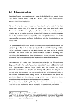 40
3.4. Zwischenbewertung
Zusammenfassend kann gesagt werden, dass die Ereignisse in den späten 1980er
und frühen 1990er Jahren nicht den idealen Ablauf einer demokratischen
Systemtransformation darstellen.
Für die Analyse der ersten Phase der Systemtransformation nach Merkel kann
festgehalten werden, dass nicht etwa ein „uralter Hass“, den Wunsch nach einer
Demokratie und Mitbestimmung29
, ausgelöst haben. Es hatte sozio-ökonomische
Gründe, welche sich anschließend in gesellschaftlich-politische Probleme entwickelt
haben. Das alte kommunistische Regime hat damit an Legitimität verloren und die drei
nationalen Parteien sollten als Retter die Probleme auf eine demokratische Art und
Weise lösen.
Die ersten freien Wahlen haben jedoch die gesellschaftlich-politischen Probleme zum
Vorschein gebracht, da diese, nicht so wie gehofft, zu einer Stabilisierung der Lage
beigetragen haben, sondern die Bevölkerung teilten und somit ethnische Konflikte
auslösten. Die Wahlen waren ein kleiner Lichtblick, welcher in Richtung eines
demokratischen Wandels gehen sollte, endeten aber in einem Brandfeuer, welches nur
schwer und nur durch die internationale Gemeinschaft, gelöscht werden konnte.
Es kristallisierte sich heraus, dass die bosnischen Serben mit den Kommunisten in
Belgrad nicht abbrechen wollten30
, wobei die bosnischen Kroaten und Bosniaken nach
einer Unabhängigkeit strebten. Dabei spielte auch der Einfluss der beiden
Nachbarländer Serbien und Kroatien am Anfang und während des Krieges eine
wichtige Rolle. Auch sie hatten ihre eigenen politischen und territorialen Interessen, die
sie während des Bosnienkriegs verfolgt haben. Der starke Einfluss der JNA mit den
bosnischen Serben und ihre Militärausrüstung, konnten ihnen in den ersten Jahren
einen enormen territorialen und politischen Einfluss sicherstellen.
Die zentralen Fragen Wolfgang Merkels, ob bestimmte Interessen noch im neuen
Staat verfolgt und repräsentiert werden, sollte das folgende Kapitel beantworten.
29
Dadurch auch eine Trennung nach ethnischen Kriterien.
30
Wobei hier die vorhin erwähnte Tatsache recht interessant ist, als die bosnischen Serben, mit ihrer
Partei, der SDS, gemeinsam mit HDZ und SDA gegen Ante Markovics Kommunisten bei den ersten
Wahlen angetreten sind. Hier ging es also nicht um den Kommunismus an sich, sondern um Belgrad und
Serbien und um Serbiens Rolle als „Mutterstaat“.
 