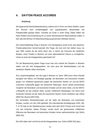 41
4. DAYTON PEACE ACCORDS
Einleitung
Die beginnende Demokratieentwicklung, welche sich in Form von freien Wahlen, sowie
den Wunsch nach Unabhängigkeit vom jugoslawischen Gesamtstaat und
Parteipluralität gezeigt haben, mündete am Ende in einen Krieg. Dabei hätten die
freien Wahlen eine Entwicklung hin zu einem demokratischen Staat bedeuten sollen, in
dem alle drei Ethnien mit Gleichberechtigung gemeinsam teilhaben können.
Der dreieinhalbjährige Krieg in Bosnien und Herzegowina wurde durch das Daytoner-
Friedensabkommen formell beendet. Die Frage, die man sich hier stellen muss, ist,
was 1995, anders als die Jahre davor war, in denen die Versuche der westlichen
Staaten, einen Frieden in Bosnien auf einer diplomatischen Ebene zu ermöglichen,
immer an einer der Kriegsparteien gescheitert ist?
Für die Beantwortung dieser Frage muss man sich sowohl die Situation in Bosnien
selber und der drei Kriegsparteien, als auch jene der Nachbarstaaten und der
westlichen Staaten näher anschauen.
Kurz zusammengefasst, war die Lage in Bosnien im Jahre 1995 durch einen Wandel
bezüglich der Allianz und Strategie geprägt: die Bosniaken und bosnischen Kroaten
gingen nun militärisch gemeinsam gegen die bosnischen Serben vor und die NATO
unternahm Luftangriffe gegen die serbischen Stellungen. Durch dieses koordiniertes
Vorgehen der Bosniaken und bosnischen Kroaten auf der einen Seite, und die NATO-
Luftangriffe auf der anderen Seite, wurden militärische Niederlagen und damit auch
territoriale Verluste auf der Seite der bosnischen Serben immer sichtbarer (vgl. Dzihic
2009:162; Almond 2007:439).
Die territorialen Rückeroberungen auf der Seite der Bosniaken und bosnischen
Kroaten, wurden von den USA geduldet. Die internationale Kontaktgruppe (USA, GB,
F, D, R) hielt an der Zweiteilung des Landes nach dem 49:51 Prinzip noch immer fest
und das Erreichen dieses Prinzips, wurde durch die gemeinsame militärische
Offensive der Bosniaken und bosnischen Kroaten immer wahrscheinlicher (vgl. Dzihic
2009:163)
Die USA übten sehr viel Druck auf die Kriegsparteien aus. Dzihic (2009:163) dazu:
 