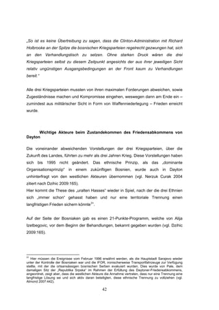 42
„So ist es keine Übertreibung zu sagen, dass die Clinton-Administration mit Richard
Holbrooke an der Spitze die bosnischen Kriegsparteien regelrecht gezwungen hat, sich
an den Verhandlungstisch zu setzen. Ohne starken Druck wären die drei
Kriegsparteien selbst zu diesem Zeitpunkt angesichts der aus ihrer jeweiligen Sicht
relativ ungünstigen Ausgangsbedingungen an der Front kaum zu Verhandlungen
bereit.“
Alle drei Kriegsparteien mussten von ihren maximalen Forderungen abweichen, sowie
Zugeständnisse machen und Kompromisse eingehen, weswegen dann am Ende ein –
zumindest aus militärischer Sicht in Form von Waffenniederlegung – Frieden erreicht
wurde.
Wichtige Akteure beim Zustandekommen des Friedensabkommens von
Dayton
Die voneinander abweichenden Vorstellungen der drei Kriegsparteien, über die
Zukunft des Landes, führten zu mehr als drei Jahren Krieg. Diese Vorstellungen haben
sich bis 1995 nicht geändert. Das ethnische Prinzip, als das „dominante
Organisationsprinzip“ in einem zukünftigen Bosnien, wurde auch in Dayton
unhinterfragt von den westlichen Akteuren übernommen (vgl. Nerzuk Curak 2004
zitiert nach Dzihic 2009:165).
Hier kommt die These des „uralten Hasses“ wieder in Spiel, nach der die drei Ethnien
sich „immer schon“ gehasst haben und nur eine territoriale Trennung einen
langfristigen Frieden sichern könnte31
.
Auf der Seite der Bosniaken gab es einen 21-Punkte-Programm, welche von Alija
Izetbegovic, vor dem Beginn der Behandlungen, bekannt gegeben wurden (vgl. Dzihic
2009:165).
31
Hier müssen die Ereignisse vom Februar 1996 erwähnt werden, als die Hauptstadt Sarajevo wieder
unter der Kontrolle der Bosniaken war und die IFOR, ironischerweise Transportfahrzeuge zur Verfügung
stellte, mit der die ortsansässigen bosnischen Serben evakuiert wurden. Dies wurde von Pale, dem
damaligen Sitz der „Republika Srpska“ im Rahmen der Erfüllung des Daytoner-Friedensabkommens,
angeordnet, zeigt aber, dass die westlichen Akteure die Annahme vertraten, dass nur eine Trennung eine
langfristige Lösung sei und sich aktiv daran beteiligten, diese ethnische Trennung zu vollziehen (vgl.
Almond 2007:442).
 