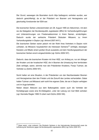 43
Der Grund, weswegen die Bosniaken durch Alija Izetbegovic vertreten wurden, war
dadurch gerechtfertigt, da er der Präsident von Bosnien und Herzegowina und
gleichzeitig Vorsitzender der SDA war.
Die bosnischen Serben unterzeichneten am 28. August 1995 ein Abkommen, mit dem
sie die Delegation der Bundesrepublik Jugoslawien (BRJ) für Verhandlungsführungen
und Unterzeichnungen von Friedensabkommen in ihrem Namen, ermächtigten.
Dadurch wurde der serbische Präsident Slobodan Milosevic zu ihrem
Verhandlungsleiter in Dayton (vgl. Almond 2007:441f.).
Die bosnischen Serben waren jedoch mit der Wahl ihres Vertreters in Dayton nicht
zufrieden, da Milosevic hauptsächlich die Interessen Serbiens32
verfolgte, deswegen
Karadzic und Mladic einem großen Druck aussetzte und dem Handlungsspielraum der
bosnischen Serben enorm eingeschränkte (vgl. Dzihic 2009:167).
Dadurch, dass die bosnischen Kroaten mit ihrer HDZ, von Anfang an, nur ein Ableger
der Kroaten und der kroatischen HDZ, die in Bosnien die Umsetzung ihrer territorialen
Ziele verfolgte, waren, stimmte man den Präsidenten Kroatiens, Franjo Tudman, als
Vertreter zu (Dzihic 2009:167).
Somit hatten wir eine Situation, in der Präsidenten von den Nachbarstaaten Bosnien
und Herzegowinas über den Frieden und die Zukunft des Landes verhandelten. Dabei
hatten Tudman und Milosevic sehr wohl ihre eigenen Ziele, die sie in Dayton verfolgten
und im Auge behielten.
Neben diesen Akteuren aus dem Balkangebiet, waren auch die Vertreter der
Kontaktgruppe sowie eine EU-Delegation, unter der Leitung von Carl Bildt vertreten
(vgl. Henriette Riegler 1999:15 zitiert nach Dzihic 2009:169).
32
Diese waren, unter anderem: Die Rückkehr Serbiens in die Internationale Gemeinschaft sowie die
Aufhebung der Sanktionen gegen die Bundesrepublik Jugoslawiens (BRJ) (vgl. Dzihic 2009:167).
 