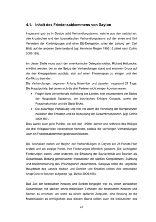 45
4.1. Inhalt des Friedensabkommens von Dayton
Insgesamt gab es in Dayton acht Verhandlungsteams, welche aus den serbischen,
den kroatischen und den bosniakischen Verhandlungsteams auf der einen und fünf
Vertretern der Kontaktgruppe und einer EU-Delegation, unter der Leitung von Carl
Bildt, auf der anderen Seite bestand (vgl. Henriette Riegler 1999:15 zitiert nach Dzihic
2009:169).
An dieser Stelle muss auch der amerikanische Delegationsleiter, Richard Holbrooke,
erwähnt werden, der an der Spitze der Verhandlungen stand und enormen Druck auf
die drei Kriegsparteien ausübte, sich auf einen Friedensplan zu einigen und den
Konflikt zu beenden.
Die Verhandlungen begannen Anfang November und dauerten insgesamt 21 Tage.
Die Hauptpunkte, bei denen sich die drei Parteien nicht einigen konnten waren:
• Fragen über die territoriale Aufteilung des Landes, hier insbesondere der Status
der Hauptstadt Sarajevos, der bosnischen Enklave Gorazde, sowie der
Posavinakorridor und die Stadt Brcko.
• Die zukünftige Verfassung und hier vor allem die Verteilung der Kompetenzen
zwischen den Entitäten und die Bedeutung der Gesamtinstitutionen. (vgl. Dzihic
2009:169).
Dies waren auch jene Punkte, die seit den 1990er Jahren und während des Krieges
die drei Kriegsparteien voneinander trennten, sodass die vorherigen Verhandlungen
über ein Friedensabkommen gescheitert blieben.
Die Bosniaken hatten vor Beginn der Verhandlungen in Dayton ein 21-Punkte-Plan
erstellt und als einzige Partei, ihre Forderungen öffentlich gemacht. Die wichtigsten
Forderungen waren, unter anderem, die Erhaltung der Souveränität und Bosnien als
Gesamtstaat, Bildung gemeinsamer Institutionen mit starken Kompetenzen, Stärkung
und Implementierung des Washingtoner Abkommens, Sarajevo sollte die ungeteilte
Hauptstadt des Landes bleiben und Serbien und Kroatien sollten ihre territorialen
Ansprüche in Bosnien aufgeben (vgl. Dzihic 2009:165).
Das Ziel der bosnischen Kroaten und Serben hingegen war es, einen schwachen
Gesamtstaat mit starken ethno-territorialen Einheiten der bosnischen Kroaten und
Serben zu errichten, um somit zu einem späteren Zeitpunkt, eine Bindung an die
Mutterstaaten zu ermöglichen. Aus diesem Grund sollten auch die Institutionen des
 
