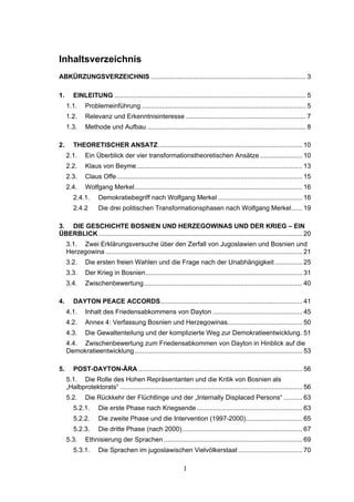 1
Inhaltsverzeichnis
ABKÜRZUNGSVERZEICHNIS ..................................................................................... 3
1. EINLEITUNG ......................................................................................................... 5
1.1. Problemeinführung .......................................................................................... 5
1.2. Relevanz und Erkenntnisinteresse .................................................................. 7
1.3. Methode und Aufbau ....................................................................................... 8
2. THEORETISCHER ANSATZ............................................................................... 10
2.1. Ein Überblick der vier transformationstheoretischen Ansätze ....................... 10
2.2. Klaus von Beyme........................................................................................... 13
2.3. Claus Offe...................................................................................................... 15
2.4. Wolfgang Merkel............................................................................................ 16
2.4.1. Demokratiebegriff nach Wolfgang Merkel .............................................. 16
2.4.2 Die drei politischen Transformationsphasen nach Wolfgang Merkel...... 19
3. DIE GESCHICHTE BOSNIEN UND HERZEGOWINAS UND DER KRIEG – EIN
ÜBERBLICK................................................................................................................ 20
3.1. Zwei Erklärungsversuche über den Zerfall von Jugoslawien und Bosnien und
Herzegowina ............................................................................................................ 21
3.2. Die ersten freien Wahlen und die Frage nach der Unabhängigkeit............... 25
3.3. Der Krieg in Bosnien...................................................................................... 31
3.4. Zwischenbewertung....................................................................................... 40
4. DAYTON PEACE ACCORDS.............................................................................. 41
4.1. Inhalt des Friedensabkommens von Dayton ................................................. 45
4.2. Annex 4: Verfassung Bosnien und Herzegowinas......................................... 50
4.3. Die Gewaltenteilung und der komplizierte Weg zur Demokratieentwicklung. 51
4.4. Zwischenbewertung zum Friedensabkommen von Dayton in Hinblick auf die
Demokratieentwicklung............................................................................................ 53
5. POST-DAYTON-ÄRA .......................................................................................... 56
5.1. Die Rolle des Hohen Repräsentanten und die Kritik von Bosnien als
„Halbprotektorats“ .................................................................................................... 56
5.2. Die Rückkehr der Flüchtlinge und der „Internally Displaced Persons“ .......... 63
5.2.1. Die erste Phase nach Kriegsende.......................................................... 63
5.2.2. Die zweite Phase und die Intervention (1997-2000)............................... 65
5.2.3. Die dritte Phase (nach 2000).................................................................. 67
5.3. Ethnisierung der Sprachen ............................................................................ 69
5.3.1. Die Sprachen im jugoslawischen Vielvölkerstaat ................................... 70
 