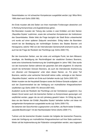 46
Gesamtstaates nur mit schwachen Kompetenzen ausgebildet werden (vgl. Milos Minic
1998 zitiert nach Dzihic 2009:166).
Am Ende mussten alle drei Seiten von ihren maximalen Forderungen abweichen und
in Richtung Kompromisse und Zugeständnisse gehen.
Die Bosniaken mussten der Teilung des Landes in zwei Entitäten und dem Namen
„Republika Srpska“ zustimmen, sowie den schwachen Kompetenzen der Institutionen
des Gesamtstaates. Weiter blieb die Frage bezüglich der Stadt Brcko unbeantwortet
und wurde auf einen späteren Zeitpunkt verschoben. Erfolg hatten die Bosniaken
sowohl bei der Bestätigung der rechtmäßigen Existenz des Staates Bosnien und
Herzegowina, welche 1992 von der Internationalen Gemeinschaft anerkannt wurde, als
auch bei der Frage der Rückkehr der Flüchtlinge (vgl. Dzihic 2009:170).
Bei den bosnischen Serben, war der erste und wichtigste Punkt, bei dem Milosevic
einwilligte, die Bestätigung der Rechtmäßigkeit der staatlichen Existenz Bosniens,
sowie eine rückwirkende Anerkennung der Unabhängigkeit im Jahre 1992. Dies wurde
von den bosnischen Serben während der gesamten Zeit strikt abgelehnt. Er erkannte
sowohl die territorialen Grenzen Bosniens, als auch die internationale Anerkennung
von „Bosnien und Herzegowina“ unter eben diesen Namen, an. Für jenen Teil
Bosniens, welcher unter serbischer Herrschaft stehen sollte, verlangte er den Namen
„Republika Srpska“, welcher am Ende auch behalten wurde (vgl. Dzihic 2009:167).
Weiter mussten sie die Hauptstadt Sarajevo sowie die Enklave Gorazde aufgeben, und
sich der Zusammenarbeit bei der Verfolgung von mutmaßlichen Kriegsverbrechern
verpflichten (vgl. Dzihic 2009:170; Almond 2007:442).
Zusätzlich wurde der Rückkehr der Flüchtlinge und der Vertriebenen zugestimmt. Aus
diesem Grund waren auch die bosnischen Serben zu Kompromissen gezwungen und
verpflichtet worden, gegen die sie sich jahrelang gewehrt haben. Ihr Erfolg lag darin,
dass sie den Namen der Entität „Republika Srpska“ behielten durften und diese mit
weitgehenden Kompetenzen ausgestattet wurde (vgl. Dzihic 2009:170).
Sie bekamen den Sava-Korridor zugesprochen und dürften, als Recht beider Entitäten,
„spezielle Beziehungen“ mit den Nachbarstaaten führen (Dzihic 2009:171).
Tudman und die bosnischen Kroaten mussten der Aufgabe der bosnischen Posavina,
sowie der Verfolgung von mutmaßlichen Kriegsverbrechern auf ihrer Seite zustimmen.
Weiter soll die Implementierung der Föderation vorangetrieben werden, was insgesamt
 