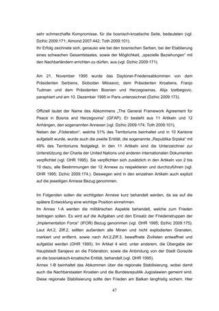 47
sehr schmerzhafte Kompromisse, für die bosnisch-kroatische Seite, bedeuteten (vgl.
Dzihic 2009:171; Almond 2007:442; Toth 2009:101).
Ihr Erfolg zeichnete sich, genauso wie bei den bosnischen Serben, bei der Etablierung
eines schwachen Gesamtstaates, sowie der Möglichkeit, „spezielle Beziehungen“ mit
den Nachbarländern errichten zu dürfen, aus (vgl. Dzihic 2009:171).
Am 21. November 1995 wurde das Daytoner-Friedensabkommen von dem
Präsidenten Serbiens, Slobodan Milosevic, dem Präsidenten Kroatiens, Franjo
Tudman und dem Präsidenten Bosnien und Herzegowinas, Alija Izetbegovic,
paraphiert und am 10. Dezember 1995 in Paris unterzeichnet (Dzihic 2009:173).
Offiziell lautet der Name des Abkommens „The General Framework Agreement for
Peace in Bosnia and Herzegovina“ (GFAP). Er besteht aus 11 Artikeln und 12
Anhängen, den sogenannten Annexen (vgl. Dzihic 2009:174; Toth 2009:101).
Neben der „Föderation“, welche 51% des Territoriums beinhaltet und in 10 Kantone
aufgeteilt wurde, wurde auch die zweite Entität, die sogenannte „Republika Srpska“ mit
49% des Territoriums festgelegt. In den 11 Artikeln sind die Unterzeichner zur
Unterstützung der Charta der United Nations und anderen internationalen Dokumenten
verpflichtet (vgl. OHR 1995). Sie verpflichten sich zusätzlich in den Artikeln von 2 bis
10 dazu, alle Bestimmungen der 12 Annexe zu respektieren und durchzuführen (vgl.
OHR 1995; Dzihic 2009:174.). Deswegen wird in den einzelnen Artikeln auch explizit
auf die jeweiligen Annexe Bezug genommen.
Im Folgenden sollen die wichtigsten Annexe kurz behandelt werden, da sie auf die
spätere Entwicklung eine wichtige Position einnehmen.
Im Annex 1-A werden die militärischen Aspekte behandelt, welche zum Frieden
beitragen sollen. Es wird auf die Aufgaben und den Einsatz der Friedenstruppen der
„Implementation Force“ (IFOR) Bezug genommen (vgl. OHR 1995; Dzihic 2009:175).
Laut Art.2, Ziff.2, sollten außerdem alle Minen und nicht explodierten Granaten,
markiert und entfernt, sowie nach Art.2,Ziff.3, bewaffnete Zivilisten entwaffnet und
aufgelöst werden (OHR 1995). Im Artikel 4 wird, unter anderem, die Übergabe der
Hauptstadt Sarajevo an die Föderation, sowie die Anbindung von der Stadt Gorazde
an die bosniakisch-kroatische Entität, behandelt (vgl. OHR 1995).
Annex 1-B beinhaltet das Abkommen über die regionale Stabilisierung, wobei damit
auch die Nachbarstaaten Kroatien und die Bundesrepublik Jugoslawien gemeint sind.
Diese regionale Stabilisierung sollte den Frieden am Balkan langfristig sichern. Hier
 