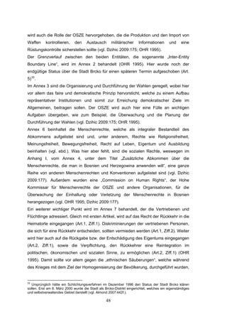 48
wird auch die Rolle der OSZE hervorgehoben, die die Produktion und den Import von
Waffen kontrollieren, den Austausch militärischer Informationen und eine
Rüstungskontrolle sicherstellen sollte (vgl. Dzihic 2009:175; OHR 1995).
Der Grenzverlauf zwischen den beiden Entitäten, die sogenannte „Inter-Entity
Boundary Line“, wird im Annex 2 behandelt (OHR 1995). Hier wurde noch der
endgültige Status über die Stadt Brcko für einen späteren Termin aufgeschoben (Art.
5)33
.
Im Annex 3 sind die Organisierung und Durchführung der Wahlen geregelt, wobei hier
vor allem das faire und demokratische Prinzip hervorsticht, welche zu einem Aufbau
repräsentativer Institutionen und somit zur Erreichung demokratischer Ziele im
Allgemeinen, beitragen sollen. Der OSZE wird auch hier eine Fülle an wichtigen
Aufgaben übergeben, wie zum Beispiel, die Überwachung und die Planung der
Durchführung der Wahlen (vgl. Dzihic 2009:175; OHR 1995).
Annex 6 beinhaltet die Menschenrechte, welche als integraler Bestandteil des
Abkommens aufgelistet sind und, unter anderem, Rechte wie Religionsfreiheit,
Meinungsfreiheit, Bewegungsfreiheit, Recht auf Leben, Eigentum und Ausbildung
beinhalten (vgl. ebd.). Was hier aber fehlt, sind die sozialen Rechte, weswegen im
Anhang I, vom Annex 4, unter dem Titel „Zusätzliche Abkommen über die
Menschenrechte, die man in Bosnien und Herzegowina anwenden will“, eine ganze
Reihe von anderen Menschenrechten und Konventionen aufgelistet sind (vgl. Dzihic
2009:177). Außerdem wurden eine „Commission on Human Rights“, der Hohe
Kommissar für Menschenrechte der OSZE und andere Organisationen, für die
Überwachung der Einhaltung oder Verletzung der Menschenrechte in Bosnien
herangezogen (vgl. OHR 1995; Dzihic 2009:177).
Ein weiterer wichtiger Punkt wird im Annex 7 behandelt, der die Vertriebenen und
Flüchtlinge adressiert. Gleich mit ersten Artikel, wird auf das Recht der Rückkehr in die
Heimatorte eingegangen (Art.1, Ziff.1). Diskriminierungen der vertriebenen Personen,
die sich für eine Rückkehr entscheiden, sollten vermieden werden (Art.1, Ziff.2). Weiter
wird hier auch auf die Rückgabe bzw. der Entschädigung des Eigentums eingegangen
(Art.2, Ziff.1), sowie die Verpflichtung, den Rückkehrer eine Reintegration im
politischen, ökonomischen und sozialen Sinne, zu ermöglichen (Art.2, Ziff.1) (OHR
1995). Damit sollte vor allem gegen die „ethnischen Säuberungen“, welche während
des Krieges mit dem Ziel der Homogenisierung der Bevölkerung, durchgeführt wurden,
33
Ursprünglich hätte ein Schlichtungsverfahren im Dezember 1996 den Status der Stadt Brcko klären
sollen. Erst am 8. März 2000 wurde die Stadt als Brcko-Distrikt eingerichtet, welches ein eigenständiges
und selbstverwaltendes Gebiet darstellt (vgl. Almond 2007:442f.).
 