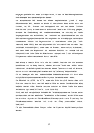 49
entgegen gearbeitet und einen Vorkriegszustand, in dem die Bevölkerung Bosniens
sehr heterogen war, wieder hergestellt werden.
Die Kompetenzen des Amtes des Hohen Repräsentanten (Office of High
Representative/OHR), werden im Annex 10 beschrieben. Dies wurde auch von
Kroatien, der BRJ, Bosnien und Herzegowina und von den beiden Entitäten
unterzeichnet (Art.5). Konkret wird das Mandat des OHR im Art.2,Ziff.1a-g, geregelt,
worunter die Überwachung des Friedensabkommens, die Stärkung der zivilen
Angelegenheiten des Abkommens, die Teilnahme an Geberkonferenzen und die
Berichterstattung gegenüber der UN, den Mitgliedern der Kontaktgruppe und anderen
interessierten Staaten und Organisationen zu unternehmen, fallen (vgl. Dzihic
2009:178; OHR 1995). Alle Vertragsparteien sind dazu verpflichtet, mit dem OHR
zusammen zu arbeiten (Art.4) (OHR 1995). Im Artikel 5, „Final Authority to Interpret“,
wird dem OHR die Eigenschaft der höchsten Autorität, im Hinblick auf die
Interpretation der zivilen Seite des Abkommens, zugesprochen. Er darf seine eigenen
Kompetenzen „selbst interpretieren“ (Dzihic 2009:178).
Hier wurde in Dayton somit nicht nur ein Frieden zwischen den drei Parteien
geschlossen und der Krieg beendet, sondern auch die Zukunft des Landes, seiner
Institutionen, der Aufteilung der Kompetenzen, seinen Grenzen und auch mit Annex 4,
auf das sich das nächste Kapitel beziehen wird, die Verfassung festgeschrieben.
Es ist deswegen ein sehr ungewöhnliches Friedensabkommen und auch eine
einzigartige Vorgehensweise bei der Bildung einer Verfassung eines Landes.
Die Mitarbeit der OSZE, der IFOR, sowie die Rolle des OHR lassen aber nicht
täuschen, dass das Land hier dank externer Hilfe auf seinen demokratischen Weg
begleitet werden sollte. Manche Autoren sprechen an dieser Stelle von einem
„Protektorat“ (vgl. Melcic 2007:443ff.; Dzihic 2009:186).
Somit stellt sich hier die Frage, inwieweit der Demokratieprozess von Bosnien selber
getragen oder von den westlichen Demokratien „aufgezwungen“ wurde? Kann man
hier von einer beginnenden Demokratiekonsolidierung oder von einer Fortsetzung des
Demokratieprozesses, welches 1992 durch den Krieg „unterbrochen“ wurde,
sprechen?
Für die Beantwortung dieser Fragen, sollen die folgenden Kapitel herangezogen
werden.
 
