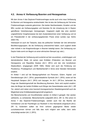 50
4.2. Annex 4: Verfassung Bosnien und Herzegowinas
Mit dem Annex 4 des Daytoner-Friedensvertrages wurde auch eine neue Verfassung
für Bosnien und Herzegowina verabschiedet. Hier ist also die Verfassung als Teil eines
Friedensvertrages zustande gekommen. Die beiden Nachbarstaaten, Kroatien und die
BRJ, wurden als Verfassungsgeber und Garanten für die Umsetzung der in Dayton
getroffenen Vereinbarungen herangezogen. Insgesamt ergibt das eine ziemlich
ungewöhnliche Vorgehensweise bei dem Zustandekommen einer Verfassung und ist
ein Präzedenzfall in der verfassungsgebenden Praxis eines Landes (vgl. Dzihic
2009:179).
Interessant ist auch die Tatsache, dass die politischen Vertreter der drei ethnischen
Bevölkerungsgruppen, die die Verfassung unterzeichnet haben, auch zugleich direkt
oder indirekt in die Kriegshandlungen in Bosnien beteiligt waren. Die Verfassung von
Dayton hatte somit von Beginn an einen ethnischen Stempel (vgl. ebd.).
In der Präambel der Verfassung wird zunächst auf den souveränen, unabhängigen und
demokratischen Staat, mit seinen zwei Entitäten (Föderation von Bosnien und
Herzegowina und Republika Srpska) (Art.1, Ziff.3) und den drei konstitutiven
Staatsvölkern, eingegangen (OHR 1995). Weiter wird auch die Förderung von
Pluralismus, Privateigentum und Marktwirtschaft in Sinne einer liberalen Demokratie
erwähnt.
Im Artikel 1 wird auf die Bewegungsfreiheit von Personen, Gütern, Kapital- und
Dienstleistungen (Art.1, Ziff.4), gesamtstaatliche Symbole (Art.1, Ziff.6), sowie auf die
Hauptstadt Sarajevo (Art.1, Ziff.5) sich bezogen. Im Art.1, Ziff.7a-e, behandelt die
Frage der Staatsbürgerschaft der Bevölkerung Bosniens. Darin wird explizit erwähnt,
dass die Bürger der beiden Entitäten auch Bürger des Gesamtstaates seien (Art.1, Ziff
7a). Jedoch wird neben einer bosnisch-herzegowinischen Staatsbürgerschaft auch die
Möglichkeit einer Entitätsstaatsbürgerschaft eingeräumt.
Die Menschenrechte und Grundfreiheiten werden im Artikel 2 geregelt. Hier werden
zahlreiche, zu schützende, Menschenrechte aufgezählt (Art.2, Ziff. 3). Wie schon im
Annex 7 des Daytoner-Friedensvertrages, werden auch hier die Rechte der
Vertriebenen und der Flüchtlingen zur Rückkehr in ihre Heimatorte eingeräumt (Art.2,
Ziff. 5). Außerdem sollten sie ihren verloren gegangenen Besitz wieder
zurückbekommen können und falls dies nicht möglich sein sollte, dann dafür
entschädigt werden (Art. 2, Ziff.5).
 