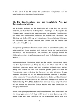51
In den Artikel 3 bis 12 werden die verschiedenen Kompetenzen auf der
gesamtstaatlichen und entitären Ebene behandelt.
4.3. Die Gewaltenteilung und der komplizierte Weg zur
Demokratieentwicklung
Die wichtigsten Aufgaben auf der gesamtstaatlichen Ebene sind die Zoll- und
Geldpolitik, der Außenhandel, die Immigrations-, Flüchtlings- und Außenpolitik, die
Finanzierung der Institutionen, die Wahrnehmung der internationalen Verpflichtungen,
der Vollzug des internationalen Strafrechts, die Kontrolle des Luftverkehrs, die
Gründung und die Durchführung von internationalen Kommunikationseinrichtungen,
die Regulierung des Verkehrs zwischen den Entitäten und die Kontrolle des
Luftverkehrs (Art.3, Ziff. 1a-j).
Bezüglich der gesamtbosnischen Institutionen, welche die staatlichen Gewalt auf der
gesamtstaatlichen Ebene ausüben, sind zunächst einmal die parlamentarische
Versammlung, das Staatspräsidium, der Ministerrat, das Ständige Komitee für
Militärangelegenheiten, der Verfassungsgerichtshof, sowie die Zentralbank, zu nennen
(Art.4-Art.7).
Die parlamentarische Versammlung besteht auf zwei Häusern, dem Haus der Völker
und dem Repräsentantenhaus (Art.4). Das Haus der Völker setzt sich aus 15
Delegierten zusammen, welche nach dem ethnischen Schlüssel ernannt werden
(5:5:5). Das Quorum wird von neun Personen gebildet, jedoch nur unter der
Voraussetzung, dass mindestens drei Personen von jeder ethnischen Gruppe
anwesend sind (Art.4, Ziff.1b). Das Repräsentantenhaus beinhaltet 42 Mitglieder,
welche aus jeweils 14 bosnischen Kroaten, bosnischen Serben und Bosniaken sich
zusammensetzen. Für einen Beschluss wird die Präsenz einer einfachen Mehrheit der
Mitglieder benötigt (Art.4, Ziff.2b). Es besteht ein rotierender Vorsitz von jeweils einem
der drei Vertreter der ethnischen Gruppe, welchen auch zwei Stellvertreter zur
Verfügung stehen sollen.
Bei der Gesetzgebung ergibt sich ein kompliziertes Verfahren, dass Rücksicht auf alle
drei Volksgruppen nimmt. Sehr kurz erklärt, bedarf es einer Zustimmung beider
Häuser, sowie auch einer Zustimmung der drei Volksgruppen, welche aber nicht
 