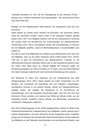 52
unbedingt erforderlich ist. Auch bei der Gesetzgebung ist das ethnische Prinzip –
genauso wie in anderen Institutionen des Gesamtstaates – das dominierende Prinzip
(vgl. Dzihic 2009:182).
Bezogen auf die Präsidentschaft, bildet Bosnien und Herzegowina auch hier eine
Ausnahme.
Diese besteht aus jeweils einem Vertreter der Bosniaken, der bosnischen Serben
sowie der bosnischen Kroaten, welche direkt in den jeweiligen Entitäten gewählt
werden (Art.5, Ziff.1). Die Aufgaben beziehen sich auf die außenpolitische Vertretung
des Landes sowie die Durchführung von Entscheidungen der parlamentarischen
Versammlung (Art.5, Ziff.3). Grundsätzlich werden alle Entscheidungen im Konsens
der drei Mitglieder getroffen, wobei ein Mehrheitsbeschluss in Ausnahmefällen auch
möglich ist.
Hier gibt es auch eine Möglichkeit einer Ablehnung des Beschlusses durch einen der
drei Mitglieder, wenn es die vitalen Interessen seiner Entität verletzt (Art.5, Ziff.2d).
Trifft das zu geht die Entscheidung des Staatspräsidiums, entweder an die
Nationalversammlung der Republika Srpska oder an das bosniakisch-kroatische Haus
der Völker. Dies hängt davon ab, welches Mitglied den Einspruch gegen die
Entscheidung gegeben hat. Wenn innerhalb von 10 Tagen, eine zwei Drittel Mehrheit
ihre vitalen Interessen bedroht sieht, dann kommt die Entscheidung nicht zustande.
Der Ministerrat ist neben dem Parlament und der Präsidentschaft das dritte
Verfassungsorgan (Art.5, Ziff.4). Dieser besteht aus einem Vorsitzenden und den
Ministern. Der Vorsitzende des Ministerrats wird vom Präsidium vorgeschlagen.
Anschließend nominiert er die weiteren Minister, welche vom Repräsentantenhaus
bestätigt werden. Die Aufgabe des Ministerrats ist die Durchführung der
Entscheidungen, die in der Kompetenz des Bundes liegen. Auch hier wird nach dem
ethnischen Prinzip verfahren und maximal zwei Drittel der Minister dürfen aus der
Föderation kommen. Zusätzlich müssen Minister und Stellvertreter verschiedenen
konstitutiven Volksgruppen angehören.
Das vierte Verfassungsorgan ist der Verfassungsgerichtshof, welcher im Artikel 6 der
Verfassung behandelt wird. Insgesamt gibt es neun Mitglieder, welche, genauso wie in
anderen Staatsorganen, nach dem ethnischen Prinzip ausgewählt werden. Zusätzlich
werden sie mit Vertretern der Internationalen Gemeinschaft ergänzt. Konkret ergibt das
vier Mitglieder aus der Föderation (zwei Bosniaken und zwei bosnische Kroaten), zwei
 