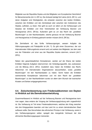 53
Mitglieder aus der Republika Srpska und drei Mitglieder vom Europäischen Gerichtshof
für Menschenrechte (Art. 6, Ziff.1a). Die Amtszeit beträgt fünf Jahre (Art.6, Ziff.1c). und
deren Aufgaben sind Streitigkeiten, die entweder zwischen den beiden Entitäten,
zwischen den Entitäten und den Zentralstaat oder zwischen den Institutionen des
Staates, auftreten, zu lösen. Hier geht es auch vor allem um die Verfassungen und
Gesetze der Entitäten und ihrer Vereinbarkeit der Verfassung Bosnien und
Herzegowinas (Art.6, Ziff.3a). Außerdem geht es um das Recht der „parallelen
Beziehungen“ zu den Nachbarstaaten, welche genauso mit der Verfassung Bosnien
und Herzegowinas im Einklang gebracht werden müssen (Art.6, Ziff.3a).
Die Zentralbank ist das fünfte Verfassungsorgan, wessen Aufgabe die
Währungsausgabe und Fiskalpolitik ist (Art. 7). Es gibt einen Gouverneur, der von
Internationalen Währungsfonds ernannt wird und weitere drei Mitglieder, bei dem zwei
aus der Föderation und einer aus der Republika Srpska stammen, ernennt (Art.7,
Ziff.2).
Neben den gesamtstaatlichen Kompetenzen, werden auf der Ebene der beiden
Entitäten folgende Aufgaben übernommen: die Verteidigungspolitik, das Justizwesen
und die Bildung (Art.3, Ziff.2). Zusätzlich dazu haben die Entitäten das Recht,
Abkommen mit internationalen Organisationen abzuschließen, sowie „parallele
Beziehungen“ mit den Nachbarstaaten zu haben. Somit haben die Entitäten
weitreichende Kompetenzen bekommen und mit dem Recht der „parallelen
Beziehungen“ zu den Nachbarländern wurde vor allem dem Wunsch der bosnischen
Kroaten und Serben entgegengekommen.
4.4. Zwischenbewertung zum Friedensabkommen von Dayton
in Hinblick auf die Demokratieentwicklung
Zusammenfassend im Hinblick auf die Verfassung Bosnien und Herzegowinas kann
man sagen, dass erstens der Vorgang der Verfassungsgründung sehr ungewöhnlich
ist. Die Verfassung ist Teil eines Friedensabkommens, welches den Krieg zwischen
den drei Kriegsparteien beenden und das Land hin zu einem demokratischen Staat
aufbauen sollte. Das Hervorheben des ethnischen Prinzips in der Verfassung, sowie in
den Verfassungsorganen selber, spiegelt das mangelnde Vertrauen der drei
ethnischen Bevölkerungsgruppen ineinander.
 