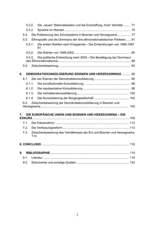 2
5.3.2. Die „neuen“ Nationalstaaten und die Erschaffung „ihrer“ Identität ......... 71
5.3.3 Sprache im Wandel ................................................................................ 74
5.4. Die Politisierung des Schulsystems in Bosnien und Herzegowina................ 77
5.5. Ethnopolitik und die Dominanz der drei ethnonationalistischen Parteien...... 81
5.5.1. Die ersten Wahlen nach Kriegsende – Die Entwicklungen von 1996-1997
81
5.5.2. Die Wahlen von 1998-2002.................................................................... 85
5.5.3. Die politische Entwicklung nach 2004 – Die Bestätigung der Dominanz
des Ethnonationalismus....................................................................................... 89
5.5. Zwischenbewertung....................................................................................... 93
6. DEMOKRATIEKONSOLIDIERUNG BOSNIEN UND HERZEGOWINAS ........... 95
6.1. Die vier Ebenen der Demokratiekonsolidierung ............................................ 96
6.1.1. Die konstitutionelle Konsolidierung ........................................................ 96
6.1.2. Die repräsentative Konsolidierung ......................................................... 98
6.1.3. Die Verhaltenskonsolidierung............................................................... 100
6.1.4. Die Konsolidierung der Bürgergesellschaft .......................................... 104
6.2. Zwischenbewertung der Demokratiekonsolidierung in Bosnien und
Herzegowina .......................................................................................................... 105
7. DIE EUROPÄISCHE UNION UND BOSNIEN UND HERZEGOWINA – EIN
EXKURS.................................................................................................................... 109
7.1. Die Polizeireform ......................................................................................... 112
7.2. Die Verfassungsreform................................................................................ 113
7.3. Zwischenbewertung des Verhältnisses der EU und Bosnien und Herzegowina
114
8. CONCLUSIO ......................................................................................................... 116
9. BIBLIOGRAPHIE............................................................................................... 119
9.1. Literatur ....................................................................................................... 119
9.2. Dokumente und sonstige Quellen ............................................................... 123
 