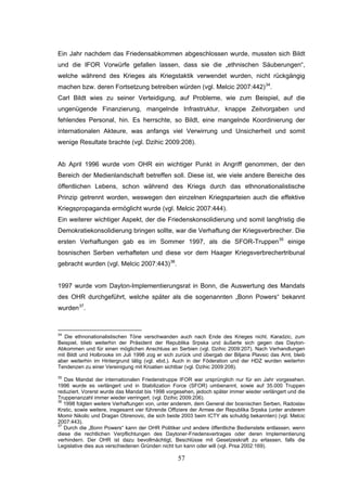 57
Ein Jahr nachdem das Friedensabkommen abgeschlossen wurde, mussten sich Bildt
und die IFOR Vorwürfe gefallen lassen, dass sie die „ethnischen Säuberungen“,
welche während des Krieges als Kriegstaktik verwendet wurden, nicht rückgängig
machen bzw. deren Fortsetzung betreiben würden (vgl. Melcic 2007:442)34
.
Carl Bildt wies zu seiner Verteidigung, auf Probleme, wie zum Beispiel, auf die
ungenügende Finanzierung, mangelnde Infrastruktur, knappe Zeitvorgaben und
fehlendes Personal, hin. Es herrschte, so Bildt, eine mangelnde Koordinierung der
internationalen Akteure, was anfangs viel Verwirrung und Unsicherheit und somit
wenige Resultate brachte (vgl. Dzihic 2009:208).
Ab April 1996 wurde vom OHR ein wichtiger Punkt in Angriff genommen, der den
Bereich der Medienlandschaft betreffen soll. Diese ist, wie viele andere Bereiche des
öffentlichen Lebens, schon während des Kriegs durch das ethnonationalistische
Prinzip getrennt worden, weswegen den einzelnen Kriegsparteien auch die effektive
Kriegspropaganda ermöglicht wurde (vgl. Melcic 2007:444).
Ein weiterer wichtiger Aspekt, der die Friedenskonsolidierung und somit langfristig die
Demokratiekonsolidierung bringen sollte, war die Verhaftung der Kriegsverbrecher. Die
ersten Verhaftungen gab es im Sommer 1997, als die SFOR-Truppen35
einige
bosnischen Serben verhafteten und diese vor dem Haager Kriegsverbrechertribunal
gebracht wurden (vgl. Melcic 2007:443)36
.
1997 wurde vom Dayton-Implementierungsrat in Bonn, die Auswertung des Mandats
des OHR durchgeführt, welche später als die sogenannten „Bonn Powers“ bekannt
wurden37
.
34
Die ethnonationalistischen Töne verschwanden auch nach Ende des Krieges nicht. Karadzic, zum
Beispiel, blieb weiterhin der Präsident der Republika Srpska und äußerte sich gegen das Dayton-
Abkommen und für einen möglichen Anschluss an Serbien (vgl. Dzihic 2009:207). Nach Verhandlungen
mit Bildt und Holbrooke im Juli 1996 zog er sich zurück und übergab der Biljana Plavsic das Amt, bleib
aber weiterhin im Hintergrund tätig (vgl. ebd.). Auch in der Föderation und der HDZ wurden weiterhin
Tendenzen zu einer Vereinigung mit Kroatien sichtbar (vgl. Dzihic 2009:208).
35
Das Mandat der internationalen Friedenstruppe IFOR war ursprünglich nur für ein Jahr vorgesehen.
1996 wurde es verlängert und in Stabilization Force (SFOR) umbenannt, sowie auf 35.000 Truppen
reduziert. Vorerst wurde das Mandat bis 1998 vorgesehen, jedoch später immer wieder verlängert und die
Truppenanzahl immer wieder verringert. (vgl. Dzihic 2009:206).
36
1998 folgten weitere Verhaftungen von, unter anderem, dem General der bosnischen Serben, Radoslav
Krstic, sowie weitere, insgesamt vier führende Offiziere der Armee der Republika Srpska (unter anderem
Momir Nikolic und Dragan Obrenovic, die sich beide 2003 beim ICTY als schuldig bekannten) (vgl. Melcic
2007:443).
37
Durch die „Bonn Powers“ kann der OHR Politiker und andere öffentliche Bedienstete entlassen, wenn
diese die rechtlichen Verpflichtungen des Daytoner-Friedensvertrages oder deren Implementierung
verhindern. Der OHR ist dazu bevollmächtigt, Beschlüsse mit Gesetzeskraft zu erlassen, falls die
Legislative dies aus verschiedenen Gründen nicht tun kann oder will (vgl. Prsa 2002:169).
 