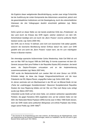 58
Als Ergebnis dieser weitgehenden Bevollmächtigung, wurden zwar einige Fortschritte
bei der Ausführung der zivilen Komponente des Abkommens verzeichnet, jedoch sind
die gesamtstaatlichen Institutionen und die Gesetzgebung, durch die unterschiedlichen
Interessen der drei Volksgruppen deutlich einschränkt geblieben (vgl. Melcic
2007:443).
Dzihic spricht an dieser Stelle von der bereits erwähnten Kritik des „Protektorats“, da
das Land durch die Erlasse des OHR regiert, welcher wiederrum von dem UN-
Sicherheitsrat bestätigt wird und durch die „Bonn Powers“ enorme politische Macht
besitzen würde. (vgl. Dzihic 2009:185).
Der OHR, wie im Annex 10 definiert, wird nicht vom bosnischen Volk selber gewählt,
wodurch die bosnische Bevölkerung keinen Einfluss darauf hat, wenn zum OHR
gewählt wird und somit die „Bonn Powers“ nutzen kann, die ihn zum mächtigsten
Person in Bosnien machen.
Der ehemalige spanische Außenminister Carlos Westendrop, löste Carl Bildt ab und
war von Mai 1997 bis August 1999 als OHR tätig. Er konnte zusammen mit dem US-
General Jacques Klein jene Politiker in der Republika Srpska (RS) einsetzen, die bereit
waren, die Dayton-Prinzipien umzusetzen und an der Implementierung
zusammenzuarbeiten (vgl. Melcic 2007:444).
1997 wurde die Medienlandschaft zum zweiten Mal mit einer Zensur von SFOR-
Einheiten belegt, da diese das Haager Kriegsverbrechertribunal und die neue
Präsidentin der RS, Biljana Plavsic, angegriffen hatten (vgl. Dzihic 2009: 208).
Im Jänner zeichnete sich ein Machtwechsel in der RS auf, da Milorad Dodik mit der
„Partei der unabhängigen Sozialdemokraten“ (Nezavisni Socijaldemokrati Republike
Srpske) die neue Regierung bildete und der Sitz von Pale nach Banja Luka verlegt
wurde (vgl. Melcic 2007:444).
Unterstützt wurde Dodik auf der einen Seite, von anderen serbischen oppositionellen
Parteien, die gegen Karadzics SDS angetreten sind, auf der anderen Seite von der
SDA. Der Nationalist Nikola Poplasen (SRS) konnte zwar im März 1999 Dodik stürzen,
doch der OHR nützte seine politischen Befugnisse und enthob Poplasen des Amtes,
wegen seiner Politik (vgl. OHR 1999)38
.
38
Die Gründe für die Amtsenthebung sind unter anderem, die Behinderung der Wahlergebnisse, sowie
der Implementierung des Daytoner-Friedensvertrages, welche zur Instabilität in der RS und somit in ganz
Bosnien führen (siehe auch: ICG 1999:2).
 