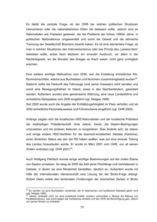 59
Es bleibt die zentrale Frage, ob der OHR bei solchen politischen Strukturen
intervenieren oder die nationalistischen Eliten bei belassen sollte. Jedoch sind es
Nationalisten wie Poplasen gewesen, die die Probleme der frühen 1990er Jahre, in
politischen Nationalismus umgewandelt und somit die Gewalt und die ethnische
Trennung der Gesellschaft Bosniens bewirkt haben. Es ist eine elementare Frage, ob
man in solchen Situationen den Interventionismus oder das Prinzip des „Laissez-faire“
betreiben sollte, wobei beim letzteren ein erneuter Ausbruch, vor allem in der
Nachkriegszeit, wo die Wunden des Krieges so frisch waren, nicht ganz unmöglich
erschien.
Eine weitere wichtige Maßnahme vom OHR, war die Erstellung einheitlicher Kfz-
Nummernschilder, welche aus Buchstaben und Nummern zusammengesetzt wurden39
.
Dadurch sollte die Herkunft des Fahrzeugs (und seiner Insassen) nicht verraten und
somit eine Bewegungsfreiheit im Inland, sowie in den Nachbarländern, garantiert
werden. Außerdem wurden eine gemeinsame Währung, eine neue Landesfahne und
einheitliche Reisepässe vom OHR eingeführt (vgl. Hedges 1998)
Seit 2000 wurde auch die Angabe der Entitätszugehörigkeit im Pass verboten und ab
2002 einheitliche Personalausweise und Führerscheine eingeführt (vgl. OHR 2000).
Anfangs zeigten sich die kroatischen HDZ-Nationalisten und der kroatische Präsident
der dreiköpfigen Präsidentschaft, Ante Jelavic, bereit, die Dayton-Bedingungen
umzusetzen und mit anderen Akteuren zu kooperieren. Dies änderte sich, da Jelavic
und einige andere HDZ-Hardliner für die bosnisch-kroatischen Gebiete (Kantone),
einen ähnlichen Status wie den der RS haben wollten, was auf eine erneute Teilung
des Landes hinauslaufen würde. Er wurde im März 2001 vom OHR, von all seinen
Ämtern enthoben (vgl. OHR 2001)40
.
Auch Wolfgang Petritsch konnte einige wichtige Bestimmungen auf der zivilen Ebene
von Dayton umsetzen. So stieg ab 2000 die Zahl jener Flüchtlinge und Vertriebenen in
Gebiete, in denen sie eine Minderheit darstellten, deutlich an. Außerdem wurde mit
Hilfe der internationalen Gemeinschaft eine Lösung bei der Brcko-Frage erlangt.
Robert Owen wirkte den territorialen Forderungen der bosnischen Serben in Brcko
39
Es wurden nur jene Buchstaben verwendet, die im lateinischen und kyrillischen Alphabet gleich sind
(vgl. Hedges 1998).
40
Jelavic verlangte nicht nur eine kroatische Entität, sondern verkündete in Mostar die Bildung von
Parallelstrukturen, was somit gegen die Verfassung verstieß und den OHR die Berechtigung gab, Jelavic
von seinen Ämtern zu entheben
 
