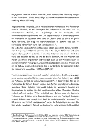 60
entgegen und stellte die Stadt im März 2000, unter internationaler Verwaltung und gab
ihr den Status eines Distrikts. Darauf folgte auch die Rückkehr der Nicht-Serben nach
Brcko (vgl. Melcic 2007:445).
Insgesamt wurde eine große Zahl an nationalistischen Politikern aus ihren Ämtern von
Petritsch entlassen, da das Bekämpfen des Nationalismus und somit auch der
nationalistischen Akteure, die Hauptstrategie für die Demokratie- und
Friedenskonsolidierung Petritschs war. Dies zeigte sich auch in seinem Engagement
bei den Wahlen im November 2000, sowie im Oktober 2002, bei der er mit großer
Mühe versuchte, den Sieg der Nicht-Nationalisten zu sichern, was von der
Bevölkerung nicht erwidert wurde (vgl. Melcic 2007:445)41
.
Die serbischen Nationalisten in der RS wurden jedoch, so die Kritik damals, vom OHR
nicht hart genug sanktioniert. Während diese das Dayton-Abkommen und seine
Implementierung auf der zivilen Ebene mehrfach kritisierten und teilweise hinderten,
wurde das Bestehen der RS als eine der beiden Entitäten, mit dem Argument des
Dayton-Abkommens argumentiert und verteidigt. Zwar war der Widerstand auch bei
anderen ethnischen Volksgruppen, wie zum Beispiel bei den bosnischen Kroaten rund
um die HDZ, zu spüren, jedoch erfolgte dies es auf der Seite der bosnischen Serben
viel massiver und hartnäckiger (vgl. Melcic 2007:446).
Das Verfassungsgericht, welches sich aus allen drei ethnischen Bevölkerungsgruppen
sowie aus internationalen Richtern zusammensetzt (siehe Art. 6), hat im Jahre 2000
die Verfassung der RS als verfassungswidrig erklärt42
. In dieser wird die RS, als ein
„Nationalstaat der Serben“ definiert, welches zum Ziel hat, sich mit anderen Serben zu
vereinigen. Diese Definition widerspricht jedoch der Verfassung Bosnien und
Herzegowinas, in welcher die drei konstituierenden Völker (Bosniaken, Kroaten,
Serben) definiert werden. Weiter entschied das Gericht, dass die bosnische
Verfassung den Entitäten keine Souveränitätsrechte und kein Recht auf Separation
gewährt. Jedoch wurde im April 2002, durch die „parlamentarische Kommission“ der
RS, welche von Petritsch „aufgezwungen“ wurde, die Entscheidung aus dem Jahr
2000 wieder „verwässert“. Dadurch wurde die schon vorher existierende Ungleichheit
41
Das Ergebnis der Parlamentswahlen im Oktober 2002 war folgendes: bei einer 55% Wahlbeteiligung,
konnte die SDA 32%, die HDZ 17% und die SDS 15% für sich bekommen (vgl. Melcic 2007:446).
42
Das Verfahren wurde von Alija Izetbegovic im Jahre 1998 angegangen, und sollte die Bestimmungen
des Souveräns in den Verfassungen der beiden Entitäten, in ihrem Verhältnis zu den drei Staatsvölkern,
regeln (Melcic 2007:447).
 