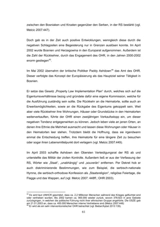 61
zwischen den Bosniaken und Kroaten gegenüber den Serben, in der RS bestärkt (vgl.
Melcic 2007:447).
Doch gab es in der Zeit auch positive Entwicklungen, wenngleich diese durch die
negativen Schlagzeilen eine Begeisterung nur in Grenzen auslösen konnte. Im April
2002 wurde Bosnien und Herzegowina in den Europarat aufgenommen. Außerdem ist
die Zahl der Rückkehrer, durch das Engagement des OHR, in den Jahren 2000-2002
enorm gestiegen43
.
Im Mai 2002 übernahm der britische Politiker Paddy Ashdown44
das Amt des OHR.
Dieser verfolgte das Konzept der Europäisierung als das Hauptziel seiner Tätigkeit in
Bosnien.
Er setze das Gesetz „Property Law Implementation Plan“ durch, welches sich auf die
Eigentumsverhältnisse bezog und gründete dafür eine eigene Kommission, welche für
die Ausführung zuständig sein sollte. Die Rückkehr an die Heimatorte, sollte auch an
Erwerbsmöglichkeiten, sowie an die Rückgabe des Eigentums gekoppelt sein. Weil
aber viele Rückkehrer ihre Wohnungen, Häuser oder Grundstücke in den Heimatorten
weiterverkauften, führte der OHR einen zweijährigen Verkaufsstopp ein, um dieser
negativen Tendenz entgegenwirken zu können. Jedoch leben viele an jenen Orten, an
denen ihre Ethnie die Mehrheit ausmacht und lassen diese Wohnungen oder Häuser in
den Heimatorten leer stehen. Trotzdem bleibt die Hoffnung, dass sie irgendwann
einmal die Entscheidung treffen, ihre Heimatorte für eine längere Zeit zu besuchen
oder sogar ihren Lebensmittelpunkt dort verlagern (vgl. Melcic 2007:449).
Im April 2003 schaffte Ashdown den Obersten Verteidigungsrat der RS ab und
unterstellte das Militär der zivilen Kontrolle. Außerdem ließ er aus der Verfassung der
RS, Wörter wie „Staat“, „unabhängig“ und „souverän“ entfernen. Per Dekret hob er
auch diskriminierende Bestimmungen, wie zum Beispiel, die serbisch-nationale
Hymne, die serbisch-orthodoxe Konfession als „Staatsreligion“, religiöse Feiertage, die
Flagge und das Wappen, auf (vgl. Melcic 2007: 448ff.; OHR 2003).
43
Es wird laut UNHCR geschätzt, dass ca. 2,2 Millionen Menschen während des Krieges geflüchtet sind
oder vertrieben wurden. Bis 2002 kamen ca. 900.000 wieder zurück, wovon 378.923 in jene Gebiete
zurückgingen, in welchen die politische Führung nicht ihrer ethnischen Gruppe angehörte. Die OSZE gab
am 21.01.2003 an, dass ca. 400.000 Menschen interne Vertriebene sind (Melcic 2007:448)
44
Er wird als ein sehr interventionistischer OHR betrachtet (vgl. Bieber/Aybet 2013:139).
 