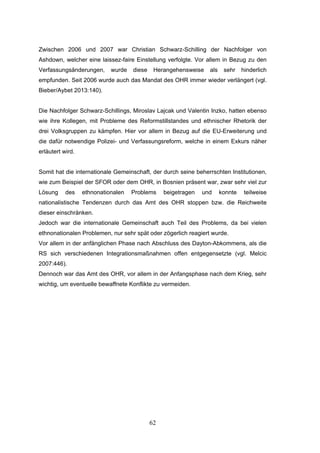 62
Zwischen 2006 und 2007 war Christian Schwarz-Schilling der Nachfolger von
Ashdown, welcher eine laissez-faire Einstellung verfolgte. Vor allem in Bezug zu den
Verfassungsänderungen, wurde diese Herangehensweise als sehr hinderlich
empfunden. Seit 2006 wurde auch das Mandat des OHR immer wieder verlängert (vgl.
Bieber/Aybet 2013:140).
Die Nachfolger Schwarz-Schillings, Miroslav Lajcak und Valentin Inzko, hatten ebenso
wie ihre Kollegen, mit Probleme des Reformstillstandes und ethnischer Rhetorik der
drei Volksgruppen zu kämpfen. Hier vor allem in Bezug auf die EU-Erweiterung und
die dafür notwendige Polizei- und Verfassungsreform, welche in einem Exkurs näher
erläutert wird.
Somit hat die internationale Gemeinschaft, der durch seine beherrschten Institutionen,
wie zum Beispiel der SFOR oder dem OHR, in Bosnien präsent war, zwar sehr viel zur
Lösung des ethnonationalen Problems beigetragen und konnte teilweise
nationalistische Tendenzen durch das Amt des OHR stoppen bzw. die Reichweite
dieser einschränken.
Jedoch war die internationale Gemeinschaft auch Teil des Problems, da bei vielen
ethnonationalen Problemen, nur sehr spät oder zögerlich reagiert wurde.
Vor allem in der anfänglichen Phase nach Abschluss des Dayton-Abkommens, als die
RS sich verschiedenen Integrationsmaßnahmen offen entgegensetzte (vgl. Melcic
2007:446).
Dennoch war das Amt des OHR, vor allem in der Anfangsphase nach dem Krieg, sehr
wichtig, um eventuelle bewaffnete Konflikte zu vermeiden.
 