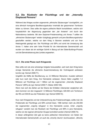 63
5.2. Die Rückkehr der Flüchtlinge und der „Internally
Displaced Persons“
Während des Krieges wurden sogenannte „ethnische Säuberungen“ durchgeführt, um
eine ethnisch homogene Bevölkerungsstruktur innerhalb der gewonnenen Territorien
bilden zu können. Dies sollte die eigene politische Macht konsolidieren, welche sich
hauptsächlich der Abgrenzung gegenüber den „der Anderen“ und durch den
Nationalismus bediente. Mit dem Daytoner-Friedensvertrag und Annex 7 sollten die
„ethnischen Säuberungen“ wieder rückgängig gemacht und jene Bevölkerungsstruktur
geschaffen werden, welche vor dem Krieg in Bosnien existierte und von ihrer
Heterogenität geprägt war. Die Flüchtlinge und IDPs und somit die Umsetzung des
Annex 7, hatten eine sehr hohe Priorität für die Internationale Gemeinschaft und
wurden von dieser als ein wichtiger Schritt in Bezug auf den State-Buildings-Prozess
und die Demokratisierung des Landes angesehen.
5.2.1. Die erste Phase nach Kriegsende
Dies sollte sich als eine schwierige Aufgabe herausstellen, weil nach dem Krieg keine
einzige Gemeinde die ethnische Zusammensetzung der Vorkriegszeit aufwiesen
konnte (vgl. Heimerl 2006:71).
Ungefähr die Hälfte der Bevölkerung, ca. 2,3 Millionen Menschen, mussten während
oder kurz nach dem Krieg, ihre Heimatorte verlassen. Davon fallen ungefähr 1,3
Millionen auf Flüchtlinge und 1 Million auf die sogenannten „Internally Displaced
Persons“ (IDPs) ab (vgl. Heimerl 2006:71, Bieber 2006:108).
Wenn man sich die Zahlen auf der Ebene der Entitäten miteinander vergleichen will,
dann kommen von den insgesamt 1,3 Millionen Flüchtlingen, 620.000 vom Territorium
der RS und 538.00 aus der Föderation (vgl. Heimerl 2006:72).
Kurz nach Kriegsende und der Unterzeichnung des Friedensvertrages, wollte man die
Problematik der Flüchtlinge und IDPs schnell lösen. 1996 kehrten mehr als 250.000
der sogenannten „majority refugees“ in ihre Heimatorte zurück. Unter „majority
refugees“ versteht man die Rückkehr der Flüchtlinge und IDPs in jene Heimatorte,
welche von der eigenen ethnischen Gruppe kontrolliert werden (Heimerl 2006:73).
In dieser anfänglichen Zeit gab es keine politischen Interventionen von Seiten der
Internationalen Gemeinschaft, um auch die „minority returns“ durchzusetzen. „Minority
 