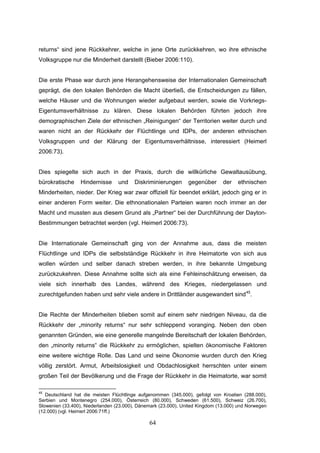 64
returns“ sind jene Rückkehrer, welche in jene Orte zurückkehren, wo ihre ethnische
Volksgruppe nur die Minderheit darstellt (Bieber 2006:110).
Die erste Phase war durch jene Herangehensweise der Internationalen Gemeinschaft
geprägt, die den lokalen Behörden die Macht überließ, die Entscheidungen zu fällen,
welche Häuser und die Wohnungen wieder aufgebaut werden, sowie die Vorkriegs-
Eigentumsverhältnisse zu klären. Diese lokalen Behörden führten jedoch ihre
demographischen Ziele der ethnischen „Reinigungen“ der Territorien weiter durch und
waren nicht an der Rückkehr der Flüchtlinge und IDPs, der anderen ethnischen
Volksgruppen und der Klärung der Eigentumsverhältnisse, interessiert (Heimerl
2006:73).
Dies spiegelte sich auch in der Praxis, durch die willkürliche Gewaltausübung,
bürokratische Hindernisse und Diskriminierungen gegenüber der ethnischen
Minderheiten, nieder. Der Krieg war zwar offiziell für beendet erklärt, jedoch ging er in
einer anderen Form weiter. Die ethnonationalen Parteien waren noch immer an der
Macht und mussten aus diesem Grund als „Partner“ bei der Durchführung der Dayton-
Bestimmungen betrachtet werden (vgl. Heimerl 2006:73).
Die Internationale Gemeinschaft ging von der Annahme aus, dass die meisten
Flüchtlinge und IDPs die selbstständige Rückkehr in ihre Heimatorte von sich aus
wollen würden und selber danach streben werden, in ihre bekannte Umgebung
zurückzukehren. Diese Annahme sollte sich als eine Fehleinschätzung erweisen, da
viele sich innerhalb des Landes, während des Krieges, niedergelassen und
zurechtgefunden haben und sehr viele andere in Drittländer ausgewandert sind45
.
Die Rechte der Minderheiten blieben somit auf einem sehr niedrigen Niveau, da die
Rückkehr der „minority returns“ nur sehr schleppend voranging. Neben den oben
genannten Gründen, wie eine generelle mangelnde Bereitschaft der lokalen Behörden,
den „minority returns“ die Rückkehr zu ermöglichen, spielten ökonomische Faktoren
eine weitere wichtige Rolle. Das Land und seine Ökonomie wurden durch den Krieg
völlig zerstört. Armut, Arbeitslosigkeit und Obdachlosigkeit herrschten unter einem
großen Teil der Bevölkerung und die Frage der Rückkehr in die Heimatorte, war somit
45
Deutschland hat die meisten Flüchtlinge aufgenommen (345.000), gefolgt von Kroatien (288.000),
Serbien und Montenegro (254.000), Österreich (80.000), Schweden (61.500), Schweiz (26.700),
Slowenien (33.400), Niederlanden (23.000), Dänemark (23.000), United Kingdom (13.000) und Norwegen
(12.000) (vgl. Heimerl 2006:71ff.)
 