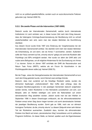 65
nicht nur an politisch-gesellschaftliche, sondern auch an sozio-ökonomische Faktoren
gebunden (vgl. Heimerl 2006:74).
5.2.2. Die zweite Phase und die Intervention (1997-2000)
Dadurch wurde der Internationalen Gemeinschaft, welche durch internationale
Institutionen im Land vertreten war, in dieser kurzen Zeit nach dem Krieg bewusst,
dass die heterogene Vorkriegs-Zusammensetzung der Bevölkerung nicht so schnell
wiederherstellbar sein wird, wenn man den lokalen Behörden die Durchführung
überlässt.
Aus diesem Grund wurde Ende 1997 eine Änderung der Vorgehensweise bei der
Internationalen Gemeinschaft sichtbar. Sie überließ nicht mehr den lokalen Behörden
die Entscheidung, ob und wenn, wie sie Annex 7 durchziehen, werden. Außerdem
sollte der Fokus vermehrt auf die „minority returns“ gelegt und somit die Rückkehr aller
Flüchtlinge und IDPs ermöglicht werden. Hier wurde vor allem der OHR aktiv und
nutzte seine Befugnisse, um all mögliche Hindernisse für die Durchsetzung von Annex
7 zu räumen. Schon im Jänner 1997 errichtete der OHR die Reconstruction and
Return Task Force (RRTF), welche als ein Forum für Koordination in der
Flüchtlingspolitik dienen sollte (vgl. Heimerl 2006:75).
Bei der Frage, wieso die Herangehensweise der internationalen Gemeinschaft so kurz
nach dem Krieg geändert wurde, nennt Heimerl zwei wichtige Gründe.
Dadurch, dass man zunächst auf die freiwillige Rückkehr setzte, wurden die
ethnischen Spaltungen „institutionalisiert“. Man hoffte aber anfangs, dass die
homogene Bevölkerungsstruktur in den jeweiligen Gemeinden dadurch aufgehoben
werden könnte, indem Rückkehrer in ihre Heimatorte zurückkehren und sich, zum
Beispiel, aktiv an Wahlen beteiligen und somit die Nationalisten auf einem
demokratischen Weg abwählen würden. Jedoch wurde man bei den Wahlen im
September 1996 in diesen Erwartungen enttäuscht, als die ethnonationalistischen
Parteien erneut einen Sieg davon tragen konnten und somit demokratische Vertreter
der jeweiligen Bevölkerung wurden. Somit gab es 1996, nach wie vor ethnisch
homogene Territorien, da die „minority returns“ zu diesem Zeitpunkt einen sehr kleinen
Teil der Rückkehrer ausmachten. Zusätzlich dazu, konnten die ethnonationalen
Parteien ihre Macht auf einem „demokratischen Weg“ konsolidieren und ihr politisches
Programm fortführen. An dieser Stelle, so Heimerl, spielten auch die Eigeninteressen
 