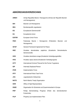 3
ABKÜRZUNGSVERZEICHNIS
ARBiH Armija Republike Bosne i Hercegovine (Armee der Republik Bosnien
und Herzegowina)
BiH Bosnien und Herzegowina
BRJ Bundesrepublik Jugoslawien
EG Europäische Gemeinschaft
EU Europäische Union
EUFOR European Union Force
FBiH Federacija Bosnie i Hercegovine (Föderation Bosnien und
Herzegowina)
GFAP General Framework Agreement for Peace
HDZ Hrvatska demokratska zajednica (Kroatische Demokratische
Gemeinschaft)
HOS Hrvatske obrambene snage (Kroatische Verteidigungskräfte)
HVO Hrvatsko vijece obrane (Kroatischer Verteidigungsrat)
ICTY International Criminal Tribunal for the Former Yugoslavia
IDP Internally Displaced Person
IFOR Implementation Force
IPTF International Police Task Force
JVA Jugoslawische Volksarmee
NATO North Atlantic Treaty Organization
OHR Office of High Representative
OSZE Organisation für Sicherheit und Zusammenarbeit in Europa
PDP Partija Demokratskog Progresa (Partei des demokratischen
Fortschritts)
PLIP Property Law Implementation Plan
 