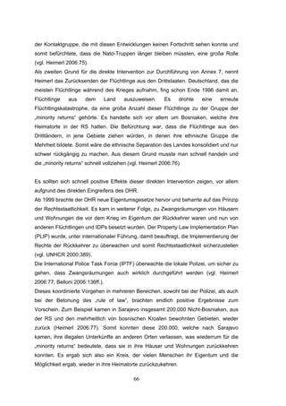 66
der Kontaktgruppe, die mit diesen Entwicklungen keinen Fortschritt sehen konnte und
somit befürchtete, dass die Nato-Truppen länger bleiben müssten, eine große Rolle
(vgl. Heimerl 2006:75).
Als zweiten Grund für die direkte Intervention zur Durchführung von Annex 7, nennt
Heimerl das Zurücksenden der Flüchtlinge aus den Drittstaaten. Deutschland, das die
meisten Flüchtlinge während des Krieges aufnahm, fing schon Ende 1996 damit an,
Flüchtlinge aus dem Land auszuweisen. Es drohte eine erneute
Flüchtlingskatastrophe, da eine große Anzahl dieser Flüchtlinge zu der Gruppe der
„minority returns“ gehörte. Es handelte sich vor allem um Bosniaken, welche ihre
Heimatorte in der RS hatten. Die Befürchtung war, dass die Flüchtlinge aus den
Drittländern, in jene Gebiete ziehen würden, in denen ihre ethnische Gruppe die
Mehrheit bildete. Somit wäre die ethnische Separation des Landes konsolidiert und nur
schwer rückgängig zu machen. Aus diesem Grund musste man schnell handeln und
die „minority returns“ schnell vollziehen (vgl. Heimerl 2006:76).
Es sollten sich schnell positive Effekte dieser direkten Intervention zeigen, vor allem
aufgrund des direkten Eingreifens des OHR.
Ab 1999 brachte der OHR neue Eigentumsgesetze hervor und beharrte auf das Prinzip
der Rechtsstaatlichkeit. Es kam in weiterer Folge, zu Zwangsräumungen von Häusern
und Wohnungen die vor dem Krieg im Eigentum der Rückkehrer waren und nun von
anderen Flüchtlingen und IDPs besetzt wurden. Der Property Law Implementation Plan
(PLIP) wurde, unter internationaler Führung, damit beauftragt, die Implementierung der
Rechte der Rückkehrer zu überwachen und somit Rechtsstaatlichkeit sicherzustellen
(vgl. UNHCR 2000:389).
Die International Police Task Force (IPTF) überwachte die lokale Polizei, um sicher zu
gehen, dass Zwangsräumungen auch wirklich durchgeführt werden (vgl. Heimerl
2006:77; Belloni 2006:136ff.).
Dieses koordinierte Vorgehen in mehreren Bereichen, sowohl bei der Polizei, als auch
bei der Betonung des „rule of law“, brachten endlich positive Ergebnisse zum
Vorschein. Zum Beispiel kamen in Sarajevo insgesamt 200.000 Nicht-Bosniaken, aus
der RS und den mehrheitlich von bosnischen Kroaten bewohnten Gebieten, wieder
zurück (Heimerl 2006:77). Somit konnten diese 200.000, welche nach Sarajevo
kamen, ihre illegalen Unterkünfte an anderen Orten verlassen, was wiederrum für die
„minority returns“ bedeutete, dass sie in ihre Häuser und Wohnungen zurückkehren
konnten. Es ergab sich also ein Kreis, der vielen Menschen ihr Eigentum und die
Möglichkeit ergab, wieder in ihre Heimatorte zurückzukehren.
 