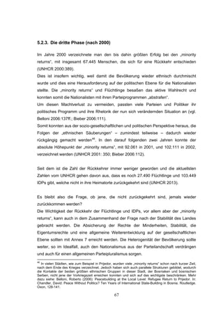 67
5.2.3. Die dritte Phase (nach 2000)
Im Jahre 2000 verzeichnete man den bis dahin größten Erfolg bei den „minority
returns“, mit insgesamt 67.445 Menschen, die sich für eine Rückkehr entschieden
(UNHCR 2000:389).
Dies ist insofern wichtig, weil damit die Bevölkerung wieder ethnisch durchmischt
wurde und dies eine Herausforderung auf der politischen Ebene für die Nationalisten
stellte. Die „minority returns“ und Flüchtlinge besaßen das aktive Wahlrecht und
konnten somit die Nationalisten mit ihren Parteiprogrammen „abstrafen“.
Um diesen Machtverlust zu vermeiden, passten viele Parteien und Politiker ihr
politisches Programm und ihre Rhetorik der nun sich verändernden Situation an (vgl.
Belloni 2006:137ff.; Bieber 2006:111).
Somit konnten aus der sozio-gesellschaftlichen und politischen Perspektive heraus, die
Folgen der „ethnischen Säuberungen“ – zumindest teilweise – dadurch wieder
rückgängig gemacht werden46
. In den darauf folgenden zwei Jahren konnte der
absolute Höhepunkt der „minority returns“, mit 92.061 in 2001, und 102.111 in 2002,
verzeichnet werden (UNHCR 2001: 350; Bieber 2006:112).
Seit dem ist die Zahl der Rückkehrer immer weniger geworden und die aktuellsten
Zahlen vom UNHCR gehen davon aus, dass es noch 27.490 Flüchtlinge und 103.449
IDPs gibt, welche nicht in ihre Heimatorte zurückgekehrt sind (UNHCR 2013).
Es bleibt also die Frage, ob jene, die nicht zurückgekehrt sind, jemals wieder
zurückkommen werden?
Die Wichtigkeit der Rückkehr der Flüchtlinge und IDPs, vor allem aber der „minority
returns“, kann auch in dem Zusammenhand der Frage nach der Stabilität des Landes
gebracht werden. Die Absicherung der Rechte der Minderheiten, Stabilität, die
Eigentumsrechte und eine allgemeine Weiterentwicklung auf der gesellschaftlichen
Ebene sollten mit Annex 7 erreicht werden. Die Heterogenität der Bevölkerung sollte
weiter, so im Idealfall, auch den Nationalismus aus der Parteilandschaft verdrängen
und auch für einen allgemeinen Parteipluralismus sorgen.
46
In vielen Städten, wie zum Beispiel in Prijedor, wurden viele „minority returns“ schon nach kurzer Zeit,
nach dem Ende des Krieges verzeichnet. Jedoch haben sich auch parallele Strukturen gebildet, wodurch
die Kontakte der beiden größten ethnischen Gruppen in dieser Stadt, der Bosniaken und bosnischen
Serben, nicht jene der Vorkriegszeit erreichen konnten und sich auf das wichtigste beschränken. Mehr
dazu siehe: Belloni, Roberto (2006): Peacebuilding at the Local Level: Refugee Return to Prijedor. In:
Chandler, David: Peace Without Politics? Ten Years of International State-Building in Bosnia. Routledge.
Oxon, 128-141.
 