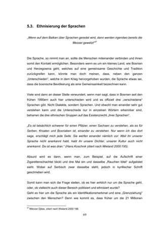 69
5.3. Ethnisierung der Sprachen
„Wenn auf dem Balkan über Sprachen geredet wird, dann werden irgendwo bereits die
Messer gewetzt“47
Die Sprache, so nimmt man an, sollte die Menschen miteinander verbinden und ihnen
somit den Kontakt ermöglichen. Besonders wenn es um ein kleines Land, wie Bosnien
und Herzegowina geht, welches auf eine gemeinsame Geschichte und Tradition
zurückgreifen kann, könnte man doch meinen, dass, neben den ganzen
„Unterschieden“, welche in dem Krieg hervorgehoben wurden, die Sprache etwas sei,
dass die bosnische Bevölkerung als eine Gemeinsamkeit bezeichnen kann.
Viele sind dann an dieser Stelle verwundert, wenn man sagt, dass in Bosnien seit den
frühen 1990ern auch hier unterschieden wird und es offiziell drei „verschiedene“
Sprachen gibt. Nicht Dialekte, sondern Sprachen. Und obwohl man einander sehr gut
verstehen kann und die Unterschiede nur in einzelnen Wörtern erkennbar sind,
beharren die drei ethnischen Gruppen auf das Existenzrecht „ihrer Sprachen“.
„Es ist tatsächlich schwerer für einen Pfälzer, einen Sachsen zu verstehen, als es für
Serben, Kroaten und Bosniaken ist, einander zu verstehen. Nur wenn ich das dort
sage, erschlägt mich jede Seite. Sie werfen einander nämlich vor: Weil ihr unserer
Sprache nicht anerkannt habt, habt ihr unsere Dichter, unserer Kultur auch nicht
anerkannt. Da ist was dran.“ (Hans Koschnik zitiert nach Wieland 2000:195).
Absurd wird es dann, wenn man, zum Beispiel, auf die Aufschrift einer
Zigarettenschachtel blickt und drei Mal ein und dasselbe „Rauchen tötet“ aufgelistet
sieht. Wobei auf Serbisch zwar dasselbe steht, jedoch in kyrillischer Schrift
geschrieben wird.
Somit kann man sich die Frage stellen, ob es hier wirklich nur um die Sprache geht,
oder, ob vielleicht auch dieser Bereich politisiert und ethnisiert wurde?
Geht es hier um die Sprache als ein Identifikationsmerkmal und eine „Grenzziehung“
zwischen den Menschen? Denn wie kommt es, dass früher um die 21 Millionen
47
Milovan Djilas, zitiert nach Wieland 2000:198.
 