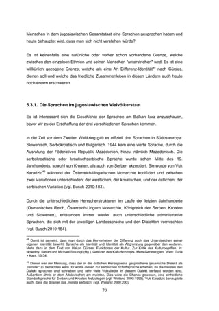 70
Menschen in dem jugoslawischen Gesamtstaat eine Sprachen gesprochen haben und
heute behauptet wird, dass man sich nicht verstehen würde?
Es ist keinesfalls eine natürliche oder vorher schon vorhandene Grenze, welche
zwischen den einzelnen Ethnien und seinen Menschen "unterstrichen" wird. Es ist eine
willkürlich gezogene Grenze, welche als eine Art Differenz-Identität48
nach Gürses,
dienen soll und welche das friedliche Zusammenleben in diesen Ländern auch heute
noch enorm erschweren.
5.3.1. Die Sprachen im jugoslawischen Vielvölkerstaat
Es ist interessant sich die Geschichte der Sprachen am Balkan kurz anzuschauen,
bevor wir zu der Erschaffung der drei verschiedenen Sprachen kommen.
In der Zeit vor dem Zweiten Weltkrieg gab es offiziell drei Sprachen in Südosteuropa:
Slowenisch, Serbokroatisch und Bulgarisch. 1944 kam eine vierte Sprache, durch die
Ausrufung der Föderativen Republik Mazedonien, hinzu, nämlich Mazedonisch. Die
serbokroatische oder kroatischserbische Sprache wurde schon Mitte des 19.
Jahrhunderts, sowohl von Kroaten, als auch von Serben akzeptiert. Sie wurde von Vuk
Karadzic49
während der Österreich-Ungarischen Monarchie kodifiziert und zwischen
zwei Variationen unterschieden: der westlichen, der kroatischen, und der östlichen, der
serbischen Variation (vgl. Busch 2010:183).
Durch die unterschiedlichen Herrscherstrukturen im Laufe der letzten Jahrhunderte
(Osmanisches Reich, Österreich-Ungarn Monarchie, Königreich der Serben, Kroaten
und Slowenen), entstanden immer wieder auch unterschiedliche administrative
Sprachen, die sich mit der jeweiligen Landessprache und den Dialekten vermischten
(vgl. Busch 2010:184).
48
Damit ist gemeint, dass man durch das Hervorheben der Differenz auch das Unterstreichen seiner
eigenen Identität bewirkt. Sprache als Identität und Identität als Abgrenzung gegenüber den Anderen.
Mehr dazu in dem Text von Hakan Gürses: Funktionen der Kultur. Zur Kritik des Kulturbegriffes. In:
Nowotny, Stefan und Michael Staudigl (Hg.). Grenzen des Kulturkonzepts. Meta-Genealogien, Wien: Turia
+ Kant, 13-34.
49
Dieser war der Meinung, dass der in der östlichen Herzegowina gesprochene ijekavische Dialekt als
„reinster“ zu betrachten wäre. Er wollte diesen zur serbischen Schriftsprache erheben, da die meisten den
Dialekt sprachen und schrieben und sehr viele Volkslieder in diesem Dialekt verfasst worden sind.
Außerdem ähnle er dem Altslavischen am meisten. Dies wäre die Chance gewesen, eine einheitliche
Standarfsprache für Serben und Kroaten festzulegen (vgl. Wieland 2000:1999). Vuk Karadzic behauptete
auch, dass die Bosnier das „reinste serbisch“ (vgl. Wieland 2000:200).
 