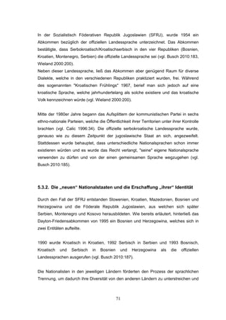 71
In der Sozialistisch Föderativen Republik Jugoslawien (SFRJ), wurde 1954 ein
Abkommen bezüglich der offiziellen Landessprache unterzeichnet. Das Abkommen
bestätigte, dass Serbokroatisch/Kroatischserbisch in den vier Republiken (Bosnien,
Kroatien, Montenegro, Serbien) die offizielle Landessprache sei (vgl. Busch 2010:183,
Wieland 2000:200).
Neben dieser Landessprache, ließ das Abkommen aber genügend Raum für diverse
Dialekte, welche in den verschiedenen Republiken praktiziert wurden, frei. Während
des sogenannten "Kroatischen Frühlings" 1967, berief man sich jedoch auf eine
kroatische Sprache, welche jahrhundertelang als solche existiere und das kroatische
Volk kennzeichnen würde (vgl. Wieland 2000:200).
Mitte der 1980er Jahre begann das Aufsplittern der kommunistischen Partei in sechs
ethno-nationale Parteien, welche die Öffentlichkeit ihrer Territorien unter ihrer Kontrolle
brachten (vgl. Calic 1996:34). Die offizielle serbokroatische Landessprache wurde,
genauso wie zu diesem Zeitpunkt der jugoslawische Staat an sich, angezweifelt.
Stattdessen wurde behauptet, dass unterschiedliche Nationalsprachen schon immer
existieren würden und es wurde das Recht verlangt, "seine" eigene Nationalsprache
verwenden zu dürfen und von der einen gemeinsamen Sprache wegzugehen (vgl.
Busch 2010:185).
5.3.2. Die „neuen“ Nationalstaaten und die Erschaffung „ihrer“ Identität
Durch den Fall der SFRJ entstanden Slowenien, Kroatien, Mazedonien, Bosnien und
Herzegowina und die Föderale Republik Jugoslawien, aus welchen sich später
Serbien, Montenegro und Kosovo herausbildeten. Wie bereits erläutert, hinterließ das
Dayton-Friedensabkommen von 1995 ein Bosnien und Herzegowina, welches sich in
zwei Entitäten aufteilte.
1990 wurde Kroatisch in Kroatien, 1992 Serbisch in Serbien und 1993 Bosnisch,
Kroatisch und Serbisch in Bosnien und Herzegowina als die offiziellen
Landessprachen ausgerufen (vgl. Busch 2010:187).
Die Nationalisten in den jeweiligen Ländern förderten den Prozess der sprachlichen
Trennung, um dadurch ihre Diversität von den anderen Ländern zu unterstreichen und
 
