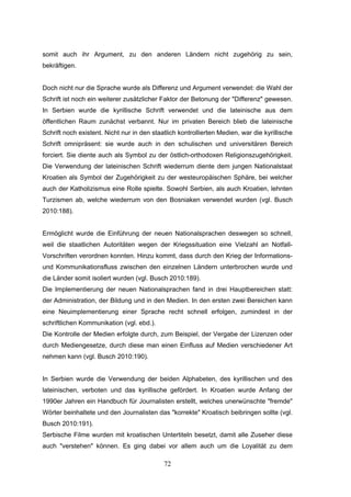 72
somit auch ihr Argument, zu den anderen Ländern nicht zugehörig zu sein,
bekräftigen.
Doch nicht nur die Sprache wurde als Differenz und Argument verwendet: die Wahl der
Schrift ist noch ein weiterer zusätzlicher Faktor der Betonung der "Differenz" gewesen.
In Serbien wurde die kyrillische Schrift verwendet und die lateinische aus dem
öffentlichen Raum zunächst verbannt. Nur im privaten Bereich blieb die lateinische
Schrift noch existent. Nicht nur in den staatlich kontrollierten Medien, war die kyrillische
Schrift omnipräsent: sie wurde auch in den schulischen und universitären Bereich
forciert. Sie diente auch als Symbol zu der östlich-orthodoxen Religionszugehörigkeit.
Die Verwendung der lateinischen Schrift wiederrum diente dem jungen Nationalstaat
Kroatien als Symbol der Zugehörigkeit zu der westeuropäischen Sphäre, bei welcher
auch der Katholizismus eine Rolle spielte. Sowohl Serbien, als auch Kroatien, lehnten
Turzismen ab, welche wiederrum von den Bosniaken verwendet wurden (vgl. Busch
2010:188).
Ermöglicht wurde die Einführung der neuen Nationalsprachen deswegen so schnell,
weil die staatlichen Autoritäten wegen der Kriegssituation eine Vielzahl an Notfall-
Vorschriften verordnen konnten. Hinzu kommt, dass durch den Krieg der Informations-
und Kommunikationsfluss zwischen den einzelnen Ländern unterbrochen wurde und
die Länder somit isoliert wurden (vgl. Busch 2010:189).
Die Implementierung der neuen Nationalsprachen fand in drei Hauptbereichen statt:
der Administration, der Bildung und in den Medien. In den ersten zwei Bereichen kann
eine Neuimplementierung einer Sprache recht schnell erfolgen, zumindest in der
schriftlichen Kommunikation (vgl. ebd.).
Die Kontrolle der Medien erfolgte durch, zum Beispiel, der Vergabe der Lizenzen oder
durch Mediengesetze, durch diese man einen Einfluss auf Medien verschiedener Art
nehmen kann (vgl. Busch 2010:190).
In Serbien wurde die Verwendung der beiden Alphabeten, des kyrillischen und des
lateinischen, verboten und das kyrillische gefördert. In Kroatien wurde Anfang der
1990er Jahren ein Handbuch für Journalisten erstellt, welches unerwünschte "fremde"
Wörter beinhaltete und den Journalisten das "korrekte" Kroatisch beibringen sollte (vgl.
Busch 2010:191).
Serbische Filme wurden mit kroatischen Untertiteln besetzt, damit alle Zuseher diese
auch "verstehen" können. Es ging dabei vor allem auch um die Loyalität zu dem
 
